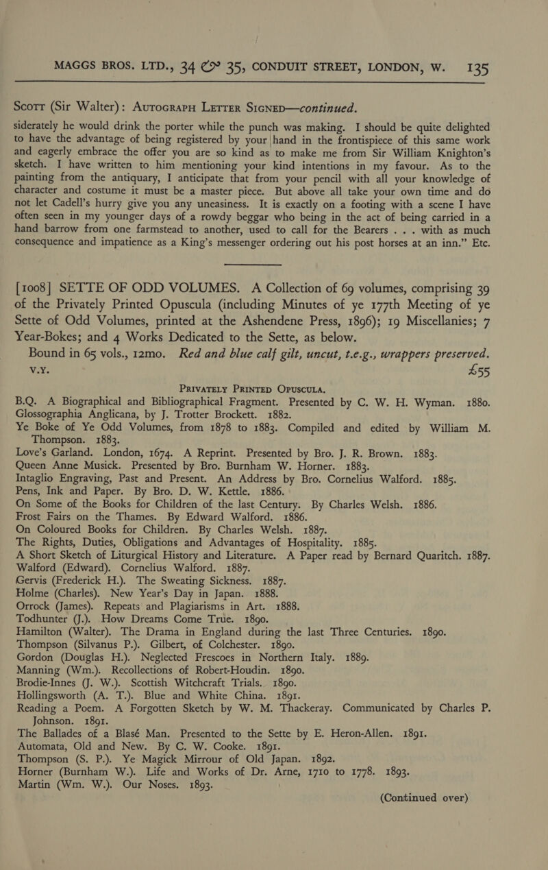  Scorr (Sir Walter): AurocrapH Lerrer S1cNep—continued. siderately he would drink the porter while the punch was making. I should be quite delighted to have the advantage of being registered by your |hand in the frontispiece of this same work and eagerly embrace the offer you are so kind as to make me from Sir William Knighton’s sketch. I have written to him mentioning your kind intentions in my favour. As to the painting from the antiquary, I anticipate that from your pencil with all your knowledge of character and costume it must be a master piece. But above all take your own time and do not let Cadell’s hurry give you any uneasiness. It is exactly on a footing with a scene I have often seen in my younger days of a rowdy beggar who being in the act of being carried in a hand barrow from one farmstead to another, used to call for the Bearers . . . with as much consequence and impatience as a King’s messenger ordering out his post horses at an inn.” Etc. [1008] SETTE OF ODD VOLUMES. A Collection of 69 volumes, comprising 39 of the Privately Printed Opuscula (including Minutes of ye 177th Meeting of ye Sette of Odd Volumes, printed at the Ashendene Press, 1896); 19 Miscellanies; 7 Year-Bokes; and 4 Works Dedicated to the Sette, as below. Bound in 65 vols., 12mo. Red and blue calf gilt, uncut, t.e.g., wrappers preserved. v.Y. £55 PRIVATELY PRINTED OPuscUuLA. B.Q. A Biographical and Bibliographical Fragment. Presented by C. W. H. Wyman. 1880. Glossographia Anglicana, by J. Trotter Brockett. 1882. Ye Boke of Ye Odd Volumes, from 1878 to 1883. Compiled and edited by William M. Thompson. 1883. Love’s Garland. London, 1674. A Reprint. Presented by Bro. J. R. Brown. 1883. Queen Anne Musick. Presented by Bro. Burnham W. Horner. 1883. Intaglio Engraving, Past and Present. An Address by Bro. Cornelius Walford. 1885. Pens, Ink and Paper. By Bro. D. W. Kettle. 1886. On Some of the Books for Children of the last Century. By Charles Welsh. 1886. Frost Fairs on the Thames. By Edward Walford. 1886. On Coloured Books for Children. By Charles Welsh. 1887. The Rights, Duties, Obligations and Advantages of Hospitality. 1885. A Short Sketch of Liturgical History and Literature. A Paper read by Bernard Quaritch. 1887. Walford (Edward). Cornelius Walford. 1887. Gervis (Frederick H.). The Sweating Sickness. 1887. Holme (Charles). New Year’s Day in Japan. 1888. Orrock (James). Repeats and Plagiarisms in Art. 1888. Todhunter (J.). How Dreams Come True. 18go. Hamilton (Walter). The Drama in England during the last Three Centuries. 1890. Thompson (Silvanus P.). Gilbert, of Colchester. 1899. Gordon (Douglas H.). Neglected Frescoes in Northern Italy. 1889. Manning (Wm.). Recollections of Robert-Houdin. 1890. Brodie-Innes (J. W.). Scottish Witchcraft Trials. 1890. Hollingsworth (A. T.). Blue and White China. 1891. Reading a Poem. A Forgotten Sketch by W. M. Thackeray. Communicated by Charles P. Johnson. 1891. The Ballades of a Blasé Man. Presented to the Sette by E. Heron-Allen. 18091. Automata, Old and New. By C. W. Cooke. 1891. Thompson (S. P.). Ye Magick Mirrour of Old Japan. 1892. Horner (Burnham W.). Life and Works of Dr. Arne, 1710 to 1778. 1893. Martin (Wm. W.). Our Noses. 1893. | (Continued over)
