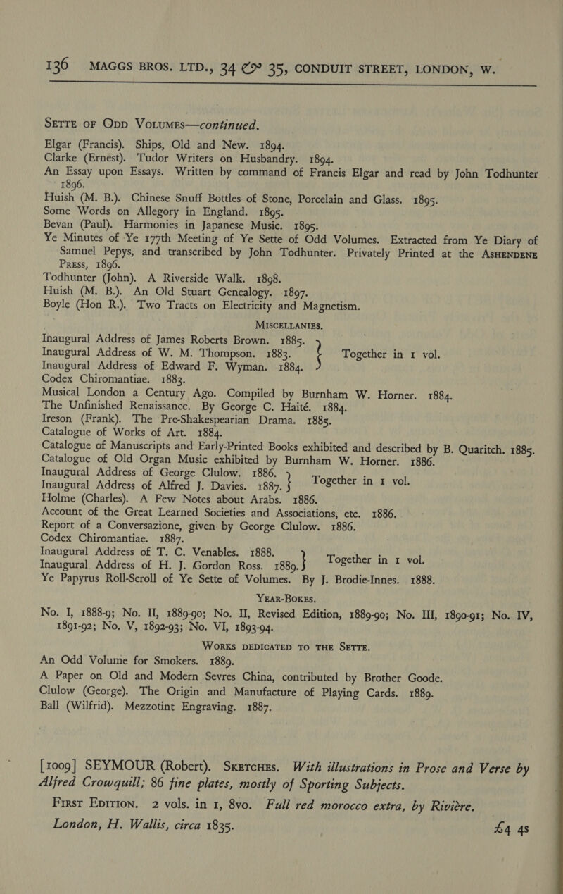  SETTE OF Opp VoLumMEs—continued. Elgar (Francis). Ships, Old and New. 1894. Clarke (Ernest). Tudor Writers on Husbandry. 1894. An Essay upon Essays. Written by command of Francis Elgar and read by John Todhunter 1896. Huish (M. B.). Chinese Snuff Bottles of Stone, Porcelain and Glass. 1895. Some Words on Allegory in England. 1895. Bevan (Paul). Harmonies in Japanese Music. 1895. Ye Minutes of Ye 177th Meeting of Ye Sette of Odd Volumes. Extracted from Ye Diary of Samuel Pepys, and transcribed by John Todhunter. Privately Printed at the AsHENDENE Press, 1896. Todhunter (John). A Riverside Walk. 1808. Huish (M. B.). An Old Stuart Genealogy. 1897. Boyle (Hon R.). Two Tracts on Electricity and Magnetism. MISCELLANIES, Inaugural Address of James Roberts Brown. 1885. | Inaugural Address of W. M. Thompson. 1883. Together in 1 vol. Inaugural Address of Edward F. Wyman. 1884. Codex Chiromantiae. 1883. Musical London a Century Ago. Compiled by Burnham W. Horner. 1884. The Unfinished Renaissance. By George C. Haité. 1884. Ireson (Frank). The Pre-Shakespearian Drama. 1885. Catalogue of Works of Art. 1884. Catalogue of Manuscripts and Early-Printed Books exhibited and described by B. Quaritch. 1885. Catalogue of Old Organ Music exhibited by Burnham W. Horner. 1886. Inaugural Address of George Clulow. 1886. Inaugural Address of Alfred J. Davies. 1887. | Holme (Charles). A Few Notes about Arabs. 1886. Account of the Great Learned Societies and Associations, etc. 1886. Report of a Conversazione, given by George Clulow. 1886. Codex Chiromantiae. 1887. Inaugural Address of T. C, Venables. 1888. Inaugural Address of H. J. Gordon Ross. Ye Papyrus Roll-Scroll of Ye Sette of Volumes. By J. Brodie-Innes. 1888. Together in 1 vol. 1889.) Together in 1 vol. YEAR-BOREs. No. I, 1888-9; No. II, 1889-90; No. II, Revised Edition, 1889-90; No. III, 1890-91; No. IV, 1891-92; No. V, 1892-93; No. VI, 1893-94. WorKs DEDICATED TO THE SETTE. An Odd Volume for Smokers. 1889. A Paper on Old and Modern Sevres China, contributed by Brother Goode. Clulow (George). The Origin and Manufacture of Playing Cards. 1889. Ball (Wilfrid). Mezzotint Engraving. 1887. [1009] SEYMOUR (Robert). Sxercues. With illustrations in Prose and Verse by Alfred Crowquill; 86 fine plates, mostly of Sporting Subjects. First Eprrion. 2 vols. in 1, 8vo. Full red morocco extra, by Riviere. London, H. Wallis, circa 1835. 4 4s 