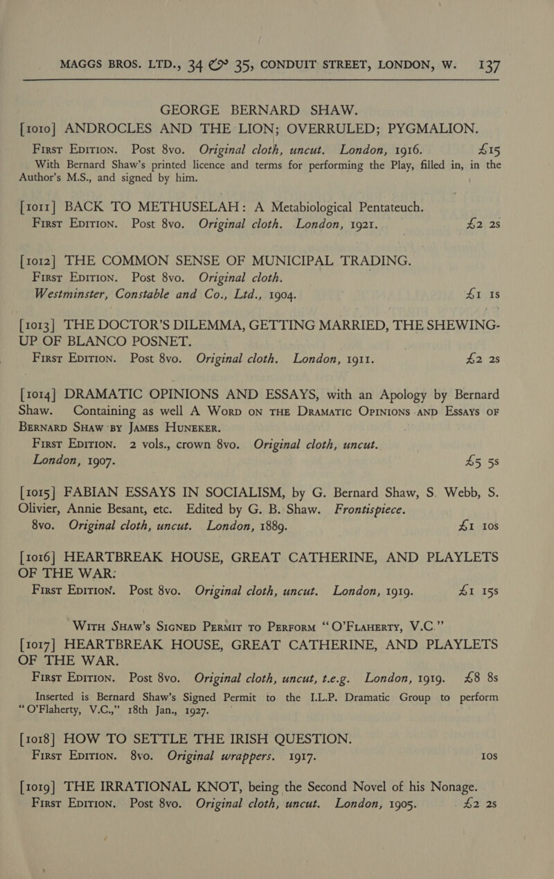 GEORGE BERNARD SHAW. [zo10o] ANDROCLES AND THE LION; OVERRULED; PYGMALION. First Epition. Post 8vo. Original cloth, uncut. London, 1916. 415 With Bernard Shaw’s printed licence and terms for performing the Play, filled in, in the Author’s M.S., and signed by him. [torr] BACK TO METHUSELAH: A Metabiological Pentateuch. First Epirion. Post 8vo. Original cloth. London, 1921. $2 2s [1012] THE COMMON SENSE OF MUNICIPAL TRADING. First Epirion. Post 8vo. Original cloth. Westminster, Constable and Co., Ltd., 1904. #18 [1013] THE DOCTOR’S DILEMMA, GETTING MARRIED, THE SHEWING- UP OF BLANCO POSNET. | 3 First Eprrion. Post 8vo. Original cloth. London, 1911. £2 2s [1014] DRAMATIC OPINIONS AND ESSAYS, with an Apology by Bernard Shaw. Containing as well A Worp on THE Dramatic Opinions AND Essays OF BERNARD SHAW ‘BY JAMES HUNEKER. First Epirion. 2 vols., crown 8vo. Original cloth, uncut. London, 1907. 45 58 [1015] FABIAN ESSAYS IN SOCIALISM, by G. Bernard Shaw, S. Webb, S. Olivier, Annie Besant, etc. Edited by G. B. Shaw. Frontispiece. 8vo. Original cloth, uncut. London, 1889. 41 108 [1016] HEARTBREAK HOUSE, GREAT CATHERINE, AND PLAYLETS OF THE WAR: First Epition. Post 8vo. Original cloth, uncut. London, 1919. 41 158 Wit SHaw’s SIGNED PERMIT To PERFORM ‘‘O’FLAHERTY, V.C.”’ [1017] HEARTBREAK HOUSE, GREAT CATHERINE, AND PLAYLETS OF THE WAR. First Epirion. Post 8vo. Original cloth, uncut, t.e.g. London, 1919. 48 8s Inserted is Bernard Shaw’s Signed Permit to the I.L.P. Dramatic Group to perform “O’Flaherty, V.C.,” 18th Jan., 1927. [1018] HOW TO SETTLE THE IRISH QUESTION. First Epition. 8yvo. Original wrappers. 1917. 10s [1019] THE IRRATIONAL KNOT, being the Second Novel of his Nonage. First Eprrion. Post 8vo. Original cloth, uncut. London, 1905. £2 2s