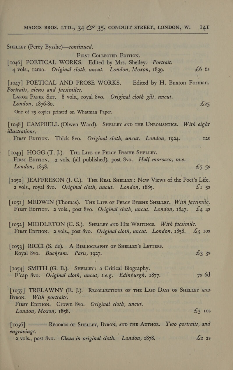 SHELLEY (Percy Bysshe)—continued. First Cottectep Epition. [1046] POETICAL WORKS. Edited by Mrs. Shelley. Portrait. 4 vols., 12mo0. Original cloth, uncut. London, Moxon, 1839. - £6 6s [1047] POETICAL AND PROSE WORKS. Edited by H. Buxton Forman. Portraits, views and facsimiles. Larce Paper Ser. 8 vols., royal 8vo. Original cloth gilt, uncut. London, 1876-80. $25 One of 25 copies printed on Whatman Paper. [1048] CAMPBELL (Olwen Ward). SHELLEY AND THE UNromantics. With eight illustrations, First Epition. Thick 8vo. Original cloth, uncut. London, 1924. 12s [1049] HOGG (T. J.). Tue Lire or Percy ByssHE SHELLEY. First Epition. 2 vols. (all published), post 8vo. Half morocco, m.e. London, 1858. 45 58 [1050] JEAFFRESON (J. C.). THe Rear SHELLEY: New Views of the Poet’s Life. 2 vols., royal 8vo. Original cloth, uncut. London, 1885. 41 58 [1051] MEDWIN (Thomas). Tue Lirt or Percy ByssHE SHELLEY. With facsimile. First Epirion. 2 vols., post 8vo. Original cloth, uncut. London, 1847. £4 48 [1052] MIDDLETON (C. S.). SHELLey anp His Writines. With facsimile. First Epirion. 2 vols., post 8vo. Original cloth, uncut. London, 1858. 3 10s [1053] RICCI (S. de). A BrstiocrapHy oF SHELLEY’s LErTERs. Royal 8vo. Buckram. Paris, 1927. £3 38 [1054] SMITH (G. B.). SHE ttey: a Critical Biography. F’cap 8vo. Original cloth, uncut, t.e.g. Edinburgh, 1877. 7s 6d [1055] TRELAWNY (E. J.). Recotrections or THE Lasr Days oF SHELLEY AND Byron. With portraits. First Epirion. Crown 8vo. Original cloth, uncut. London, Moxon, 1858. 43 10s [ 1056 ] engravings. | 2 vols., post 8vo. Clean in original cloth. London, 1878. | £2 2s  Recorps OF SHELLEY, Byron, AND THE AUTHOR. Two portraits, and