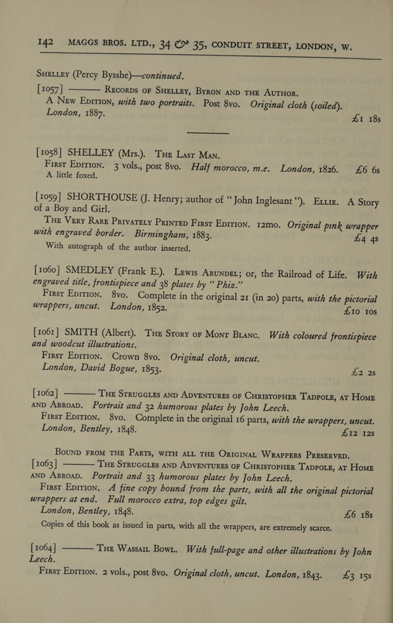 SHELLEY (Percy Bysshe)—continued. [ 1057 | REcorDs OF SHELLEY, ByRon AND THE AUTHOR. A New Epirion, with two portraits. Post 8vo. Original cloth (soiled). London, 1887. 41 18s  [1058] SHELLEY (Mrs.). Tue Lasr Man. First Epirion, 3 vols., post 8vo. Half morocco, m.e. London, 1826. 46 6s A little foxed. [1059] SHORTHOUSE (J. Henry; author of “John Inglesant”). Exum. A Story of a Boy and Girl. Tue Very Rare Privatety Printep First Epirion. 12mo. Original pink wrapper with engraved border. Birmingham, 1883. 44 4s With autograph of the author inserted, [1060] SMEDLEY (Frank E.). Lewis ARUNDEL; or, the Railroad of Life. With engraved title, frontispiece and 38 plates by “ Phiz.’”’ First Epition. 8vo. Complete in the original 21 (in 20) parts, with the pictorial wrappers, uncut. London, 1852. 10 Ios [1061] SMITH (Albert). Tue Srory or Mont Branc. With coloured frontispiece and woodcut illustrations. First Epirion. Crown 8vo. Original cloth, uncut. London, David Bogue, 1853. 42 2s  [ 1062 ] Tue Srruccies anp ADVENTURES oF CHRISTOPHER Tappote, at Home AND ABROAD. Portrait and 32 humorous plates by John Leech. First Epition. 8vo. Complete in the original 16 parts, with the wrappers, uncut. London, Bentley, 1848. #12 12s BouND FROM THE ParTs, WITH ALL THE ORIGINAL WRAPPERS PRESERVED. [ 1063 | TE StruccLes AND ADVENTURES OF CHRISTOPHER TADPOLE, AT Home AND ABROAD. Portrait and 33 humorous plates by John Leech. First Eprrion. A fine copy bound from the parts, with all the original pictorial wrappers at end. Full morocco extra, top edges gilt. London, Bentley, 1848. 46 18s Copies of this book as issued in parts, with all the wrappers, are extremely scarce.  [ 1064 | Tue Wassait Bowt, With full-page and other illustrations by John Leech. Firsr Epition. 2 vols., post 8vo. Original cloth, uncut. London, 1843. 43 15s  tt