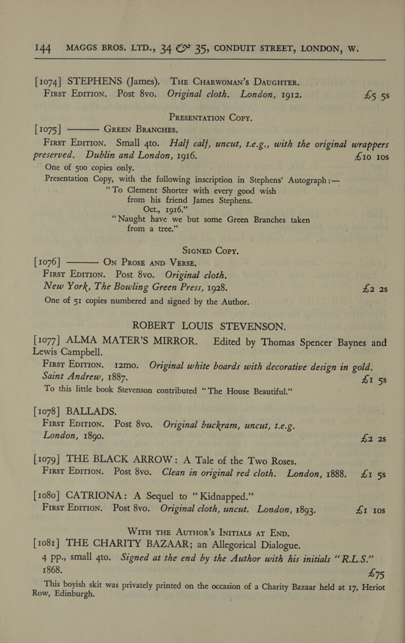  [1074] STEPHENS (James). THe CHarwoman’s DaucHrTer. First Epition. Post 8vo. Original cloth. London, 1912. 45 5s PRESENTATION Copy.  [ 1075 | GREEN BRANCHES. First Eprrion. Small 4to. Half calf, uncut, t.e.g., with the original wrappers preserved. Dublin and London, 1916. 410 10s One of 500 copies only. Presentation Copy, with the following inscription in Stephens‘ Autograph — “To Clement Shorter with every good wish from his friend James Stephens. Oct., 1916.” “Naught have we but some Green Branches taken from a tree.” SIGNED Copy, [ 1076 | On PRosz aND VERSE. First Eprrion. Post 8vo. Original cloth. New York, The Bowling Green Press, 1928. £2 2s One of 51 copies numbered and signed by the Author.  ROBERT LOUIS STEVENSON. [1077] ALMA MATER’S MIRROR. Edited by Thomas Spencer Baynes and Lewis Campbell. First Epirion. 12mo. Original white boards with decorative design in gold. Saint Andrew, 1887. 41 58 To this little book Stevenson contributed “ The House Beautiful.” [1078] BALLADS. First Epirion. Post 8vo. Original buckram, uncut, t.e.2. London, 1890. | 7 42 2s [1079] THE BLACK ARROW: A Tale of the Two Roses. First Epition. Post 8vo. Clean in original red cloth. London, 1888. £1 5s [1080] CATRIONA: A Sequel to “ Kidnapped.” First Eprrion. Post 8vo. Original cloth, uncut. London, 1893. 41 Ios With THE AutHor’s IniT1ats aT Enp. [1081] THE CHARITY BAZAAR; an Allegorical Dialogue. 4 pp., small 4to. Signed at the end by the Author with his initials “R.LS.” 1868. $75 This boyish skit was privately printed on the occasion of a Charity Bazaar held at 17, Heriot Row, Edinburgh.