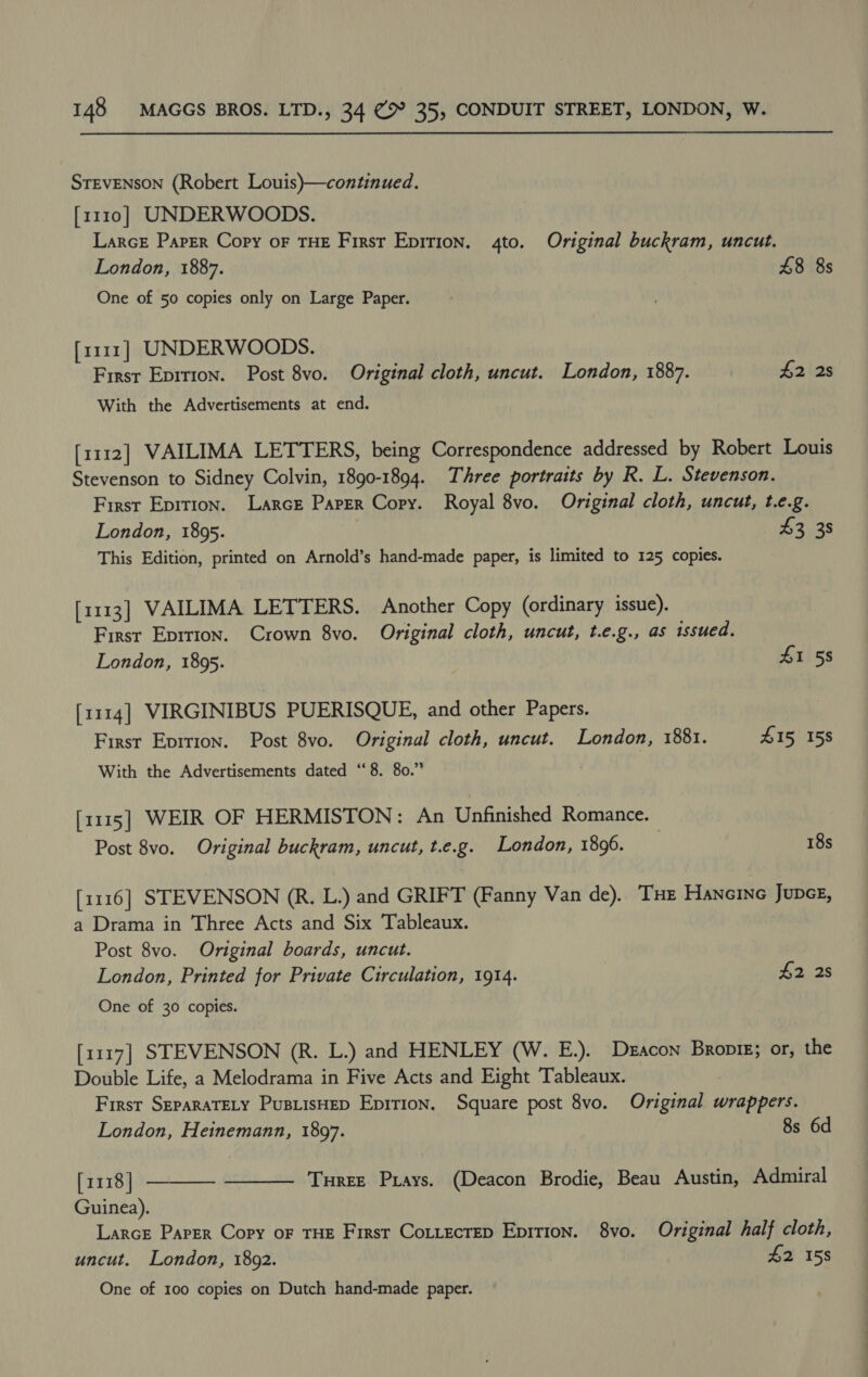 STEVENSON (Robert Louis)—continued. [1110] UNDERWOODS. LarcE Paper Copy oF THE First Epirion. 4to. Original buckram, uncut. London, 1887. 48 8s One of 50 copies only on Large Paper. [1111] UNDERWOODS. First Eprrion. Post 8vo. Original cloth, uncut. London, 1887. $2 2s With the Advertisements at end. [1112] VAILIMA LETTERS, being Correspondence addressed by Robert Louis Stevenson to Sidney Colvin, 1890-1894. Three portraits by R. L. Stevenson. First Epition. Larcr Paper Copy. Royal 8vo. Original cloth, uncut, t.e.g. London, 1895. | £3 38 This Edition, printed on Arnold’s hand-made paper, is limited to 125 copies. [1113] VAILIMA LETTERS. Another Copy (ordinary issue). First Eprrion. Crown 8vo. Original cloth, uncut, t.e.g., as issued. London, 1895. £1 58 [1114] VIRGINIBUS PUERISQUE, and other Papers. First Evirion. Post 8vo. Original cloth, uncut. London, 1881. 415 158 With the Advertisements dated “8. 80.” [1115] WEIR OF HERMISTON: An Unfinished Romance. Post 8vo. Original buckram, uncut, t.e.g. London, 1896. 18s [1116] STEVENSON (R. L.) and GRIFT (Fanny Van de). ‘THe Hancine JupcE, a Drama in Three Acts and Six Tableaux. Post 8vo. Original boards, uncut. London, Printed for Private Circulation, 1914. £2 2s One of 30 copies. [1117] STEVENSON (R. L.) and HENLEY (W. E.). Deacon Bropig; or, the Double Life, a Melodrama in Five Acts and Eight Tableaux. First SEPARATELY PusLisHED Epition, Square post 8vo. Original wrappers.  London, Heinemann, 1897. 8s 6d [1118] ———— Turee Prays. (Deacon Brodie, Beau Austin, Admiral Guinea). Larce Paper Copy oF THE Firsr Cottecrep Epirion. 8vo. Original half cloth, uncut. London, 1892. £2 158 One of 100 copies on Dutch hand-made paper.