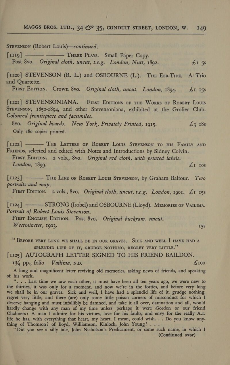  STEVENSON (Robert Louis)}—continued. [1119] ———— ——— Tnuree Pays. Small Paper Copy. Post 8vo. Original cloth, uncut, t.e.g. London, Nutt, 1892. ZI 58 [1120] STEVENSON (R. L.) and OSBOURNE (L.). Tue Ess-Tinz. A Trio and Quartette. First Epirion. Crown 8vo. Original cloth, uncut. London, 1894. £1 158 [1121] STEVENSONIANA. First Epitions or tHE Works oF Roserr Louis STEVENSON, 1850-1894, and other Stevensoniana, exhibited at the Grolier Club. Coloured frontispiece and facsimiles. 8vo. Original boards. New York, Privately Printed, 1915. $3 18s Only 180 copies printed. [1122] ———— Tue Lerrers or Rosert Louis SrEvENsSON To HIS FAMILY AND Frisnps, selected and edited with Notes and Introductions by Sidney Colvin. First Epirion. 2 vols., 8vo. Original red cloth, with printed labels. London, 1899. 41 Ios [1123] ———— Tue Lire or Roserr Louis Stevenson, by Graham Balfour. Two portraits and map. First Epirion. 2 vols., 8vo. Original cloth, uncut, t.e.g. London, tgo1. £1 158 [1124] ———— STRONG (Isobel) and OSBOURNE (Lloyd). Memorigs oF Varuna. Portrait of Robert Louis Stevenson. First EncuisH Epition. Post 8vo. Original buckram, uncut. Westminster, 1903. 15s ** BEFORE VERY LONG WE SHALL BE IN OUR GRAVES. SICK AND WELL I HAVE HAD A SPLENDID LIFE OF IT, GRUDGE NOTHING, REGRET VERY LITTLE.” [1125] AUTOGRAPH LETTER SIGNED TO HIS FRIEND BAILDON. 13%, pp., folio. Vailima, n.v. £100 A long and magnificent letter reviving old memories, asking news of friends, and speaking of his work. “. . . Last time we saw each other, it must have been all ten years ago, we were new to the thirties, it was only for a moment, and now we're in the forties, and before very long we shall be in our graves. Sick and well, I have had a splendid life of it, grudge nothing, regret very little, and there (are) only some little poison corners of misconduct for which I deserve hanging and must infallibly be damned, and take it all over, damnation and all, would hardly change with any man of my time unless perhaps it were Gordon or our friend Chalmers: A man I admire for his virtues, love for his faults, and envy for the really A.r. life he has, with everything that heart, my heart, I mean, could wish. . . Do you know any- thing of Thomson? of Boyd, Williamson, Kinloch, John Young? ... “Did you see a silly tale, John Nicholson’s Predicament, or some such name, in which I (Continued over)