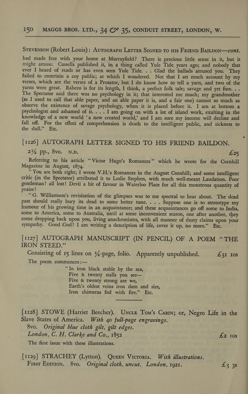  STEVENSON (Robert Louis): AurocrarH Letrer SIGNED To HIs FRIEND BarLpoN—cont. had made free with your home at Murrayfield? There is precious little sense in it, but it might amuse. Cassells published it, in a thing called Yule Tide years ago; and nobody that ever I heard of reads or has even seen Yule Tide. . . Glad the ballads amused you. They failed to entertain a coy public; at which I wondered. Not that I set much account by my verses, which are the verses of a Prosator, but I do know how to tell a yarn, and two of the yarns were great. Rahero is for its length, I think, a perfect folk tale; savage and yet fine. . . The Spectator said there was no psychology in it; that interested me much; my grandmother (as I used to call that able paper, and an able paper it is, and a fair one) cannot so much as observe the existence of savage psychology, when it is placed before it. I am at bottom a psychologist and ashamed of it. . . . I am going on with a lot of island work, exulting in the knowledge of a new world ‘a new created world,’ and I am sure my income will decline and fall off. For the effect of comprehension is death to the intelligent public, and sickness to the dull.” Etc. [1126] AUTOGRAPH LETTER SIGNED TO HIS FRIEND BAILDON. 2% pp., 8vo. ND. £25 Referring to his article “Victor Hugo’s Romances” which he wrote for the Cornhill Magazine in August, 1874. “You are both right; I wrote V.H.’s Romances in the August Cornhill; and some intelligent critic (in the Spectator) attributed it to Leslie Stephen, with much well-meant Laudation. Poor gentleman! all lost! Devil a bit of favour in Waterloo Place for all this monstrous quantity of praise! “G. Williamson’s revisitation of the glimpses was to me spectral to hear about. The dead past should really bury its dead to some better tune... . Suppose one is to stereotype my humour of his growing time in an acquaintance; and these acquaintances go off some to India, some to America, some to Australia, until at some inconvenient season, one after another, they come dropping back upon you, living anachronisms, with all manner of dusty claims upon your sympathy. Good God! I am writing a description of life, cover it up, no more.” Etc. [1127] AUTOGRAPH MANUSCRIPT (IN PENCIL) OF A POEM “THE IRON STEED.” Consisting of 15 lines on 14-page, folio. Apparently unpublished. £31 10s The poem commences :— “In iron black stable by the sea, Five &amp; twenty stalls you see— Five &amp; twenty strong are we, Earth’s oldest veins iron dam and sire, Iron chimeras fed with fire.” Etc. [1128] STOWE (Harriet Beecher), Unctz Tom’s Canin; or, Negro Life in the Slave States of America. With 40 full-page engravings. 8vo. Original blue cloth gilt, gilt edges. London, C. H. Clarke and Co., 1852 £2 10s The first issue with these illustrations. [1129] STRACHEY (Lytton). Queen Vicroria. With illustrations.