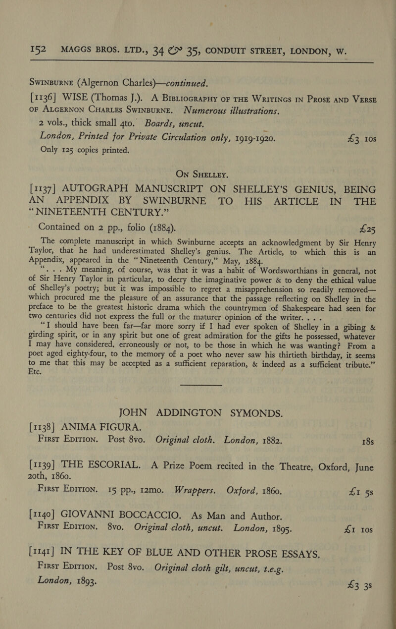  SWINBURNE (Algernon Charles)—continued. [1136] WISE (Thomas J.). A BrstiocrapHy of THE WriTINGs IN Prosr AND VERSE OF ALGERNON CHarLEs SwinBurRNE. Numerous illustrations. 2 vols., thick small 4to. Boards, uncut. London, Printed for Private Circulation only, 1919-1920. 43 Ios Only 125 copies printed. On SHELLEY. [1137] AUTOGRAPH MANUSCRIPT ON SHELLEY’S GENIUS, BEING AN APPENDIX BY SWINBURNE TO HIS ARTICLE IN THE “ NINETEENTH CENTURY.” Contained on 2 pp., folio (1884). $25 The complete manuscript in which Swinburne accepts an acknowledgment by Sir Henry Taylor, that he had underestimated Shelley’s genius. The Article, to which this is an Appendix, appeared in the “Nineteenth Century,” May, 1884. “. . . My meaning, of course, was that it was a habit of Wordsworthians in general, not of Sir Henry Taylor in particular, to decry the imaginative power &amp; to deny the ethical value of Shelley’s poetry; but it was impossible to regret a misapprehension so readily removed— which procured me the pleasure of an assurance that the passage reflecting on Shelley in the preface to be the greatest historic drama which the countrymen of Shakespeare had seen for two centuries did not express the full or the maturer opinion of the writer... . “TI should have been far—far more sorry if I had ever spoken of Shelley in a gibing &amp; girding spirit, or in any spirit but one of great admiration for the gifts he possessed, whatever I may have considered, erroneously or not, to be those in which he was wanting? From a poet aged eighty-four, to the memory of a poet who never saw his thirtieth birthday, it seems to me that this may be accepted as a sufficient reparation, &amp; indeed as a sufficient tribute.” Etc. JOHN ADDINGTON SYMONDS. [1138] ANIMA FIGURA. First Epition. Post 8vo. Original cloth. London, 1882. 18s [1139] THE ESCORIAL. A Prize Poem recited in the Theatre, Oxford, June 20th, 1860. First Epition. 15 pp., 12mo. Wrappers. Oxford, 1860. 1 58 [1140] GIOVANNI BOCCACCIO. As Man and Author. [1141] IN THE KEY OF BLUE AND OTHER PROSE ESSAYS, First Epirion. Post 8vo. Original cloth gilt, uncut, t.e.g. London, 1893. 3 38 