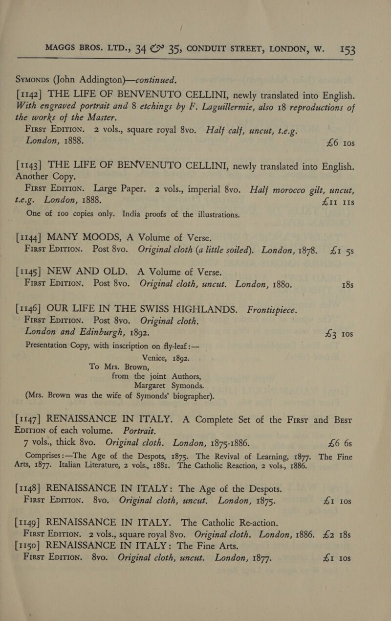  Symonps (John Addington)}—continued. [1142] THE LIFE OF BENVENUTO CELLINI, newly translated into English. With engraved portrait and 8 etchings by F. Laguillermie, also 18 reproductions of the works of the Master. Firsr Epirion. 2 vols., square royal 8vo. Half calf, uncut, L.e.2. _ London, 1888. £6 0s [1143] THE LIFE OF BENVENUTO CELLINI, newly translated into English. Another Copy. First Eprrion. Large Paper. 2 vols., imperial 8vo. Half morocco gilt, uncut, t.e.g. London, 1888. 411 IIs One of 100 copies only. India proofs of the illustrations. [1144] MANY MOODS, A Volume of Verse. First Epirion. Post 8vo. Original cloth (a little soiled). London, 1878. £1 53 [1145] NEW AND OLD. A Volume of Verse. First Epirion. Post 8vo. Original cloth, uncut. London, 1880. 18s [1146] OUR LIFE IN THE SWISS HIGHLANDS. Frontispiece. First Epirion. Post 8vo. Original cloth. London and Edinburgh, 1892. 43 10s Presentation Copy, with inscription on fly-leaf :— Venice, 1892. To Mrs. Brown, from the joint Authors, Margaret Symonds. (Mrs. Brown was the wife of Symonds’ biographer). [1147] RENAISSANCE IN ITALY. A Complete Set of the Firsr and Best Epition of each volume. Portrait. 7 vols., thick 8vo. Original cloth. London, 1875-1886. £6 6s Comprises: —The Age of the Despots, 1875. The Revival of Learning, 1877. The Fine Arts, 1877. Italian Literature, 2 vols., 1881. The Catholic Reaction, 2 vols., 1886. [1148] RENAISSANCE IN ITALY: The Age of the Despots. First Eprrion. 8vo. Original cloth, uncut. London, 1875. 4&amp;1 10s [1149] RENAISSANCE IN ITALY. The Catholic Re-action. First Epirion. 2 vols., square royal 8vo. Original cloth. London, 1886. 42 18s [1150] RENAISSANCE IN ITALY: The Fine Arts.