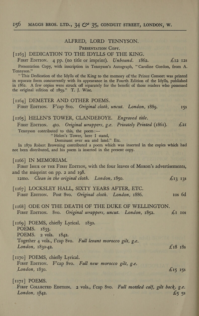 ALFRED, LORD TENNYSON. PRESENTATION Copy. [1163] DEDICATION TO THE IDYLLS OF THE KING. First Epirion. 4 pp. (no title or imprint). Unbound. 1862. #12 12s Presentation Copy, with inscription in Tennyson’s Autograph, “Caroline Gordon, from A. Tennyson.” “This Dedication of the Idylls of the King to the memory of ‘the Prince Consort was printed in separate form concurrently with its appearance in the Fourth Edition of the Idylls, published in 1862. A few copies were struck off separately for the benefit of those readers who possessed the original edition of 1859.” T. J. Wise. [1164] DEMETER AND OTHER POEMS. First Epirion. F’cap 8vo. Original cloth, uncut. London, 1889. 15s [1165] HELEN’S TOWER, CLANDEBOYE. Engraved title. First Eprrion. 4to. Original wrappers, g.e. Privately Printed (1861). £21 Tennyson contributed to this, the poem :— **Helen’s Tower, here I stand, Dominant over sea and land.” Etc. In 1870 Robert Browning contributed a poem which was inserted in the copies which had not been distributed, and his poem is inserted in the present copy. [1166] IN MEMORIAM. First Issuzk oF THE First Epirion, with the four leaves of Moxon’s advertisements, and the misprint on pp. 2 and 198. 12mo. Clean in the original cloth. London, 1850. £13 138 [1167] LOCKSLEY HALL, SIXTY YEARS AFTER, ETC. First Epirion. Post 8vo. Original cloth. London, 1886. Ios 6d [1168] ODE ON THE DEATH OF THE DUKE OF WELLINGTON. First Epirion. 8vo. Original wrappers, uncut. London, 1852. #1 Ios [1169] POEMS, chiefly Lyrical. 1830. POEMS. 1833. POEMS. 2 vols. 1842. Together 4 vols., f’cap 8vo. Full levant morocco gilt, g.e. London, 1830-42. £18 18s [1170] POEMS, chiefly Lyrical. First Epirion. F’cap 8vo. Full new morocco gilt, g.e. London, 1830. £15, 158 [1171] POEMS. First CoLtecrep Epition. 2 vols., f’cap 8vo. Full mottled calf, gilt back, g.e. London, 1842. 45 58 