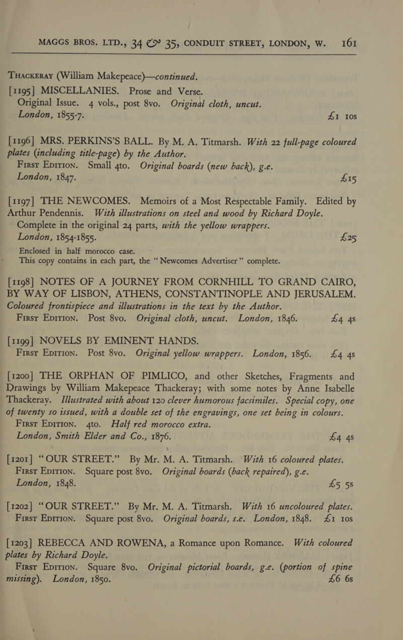  THackeray (William Makepeace)—continued. [1195] MISCELLANIES. Prose and Verse. Original Issue. 4 vols., post 8vo. Original cloth, uncut. London, 1855-7. £1 10s [1196] MRS. PERKINS’S BALL. By M. A. Titmarsh. With 22 full-page coloured plates (including title-page) by the Author. First Epirion. Small 4to. Original boards (new back), g.c. London, 1847. £15 [1197] THE NEWCOMES. Memoirs of a Most Respectable Family. Edited by Arthur Pendennis. Wuth illustrations on steel and wood by Richard Doyle. ‘Complete in the original 24 parts, with the yellow wrappers. London, 1854-1855. $25 Enclosed in half morocco case. This copy contains in each part, the ‘‘ Newcomes Advertiser’ complete. [1198] NOTES OF A JOURNEY FROM CORNHILL TO GRAND CAIRO, BY WAY OF LISBON, ATHENS, CONSTANTINOPLE AND JERUSALEM. Coloured frontispiece and illustrations in the text by the Author. First Epirion. Post 8vo. Original cloth, uncut. London, 1846. £4 4s [1199] NOVELS BY EMINENT HANDS. Firsr Epirion. Post 8vo. Original yellow wrappers. London, 1856. £4 4s [1200] THE ORPHAN OF PIMLICO, and other Sketches, Fragments and Drawings by William Makepeace Thackeray; with some notes by Anne Isabelle Thackeray. Illustrated with about 120 clever humorous facsimiles. Special copy, one of twenty so issued, with a double set of the engravings, one set being in colours. First Epirion. 4to. Half red morocco extra. London, Smith Elder and Co., 1876. £4 4s [1201] “OUR STREET.” By Mr. M. A. Titmarsh. Wath 16 coloured plates. First Epirion. Square post 8vo. Original boards (back repaired), g.e. London, 1848. £5 5s [1202] “OUR STREET.” By Mr. M. A. Titmarsh. With 16 uncoloured plates. First Eprrion. Square post 8vo. Original boards, s.e. London, 1848. £1 10s [1203] REBECCA AND ROWENA, a Romance upon Romance. With coloured plates by Richard Doyle. Firsr Epirion. Square 8vo. Original pictorial boards, g.e. (portion of spine missing). London, 1850. £6 6s