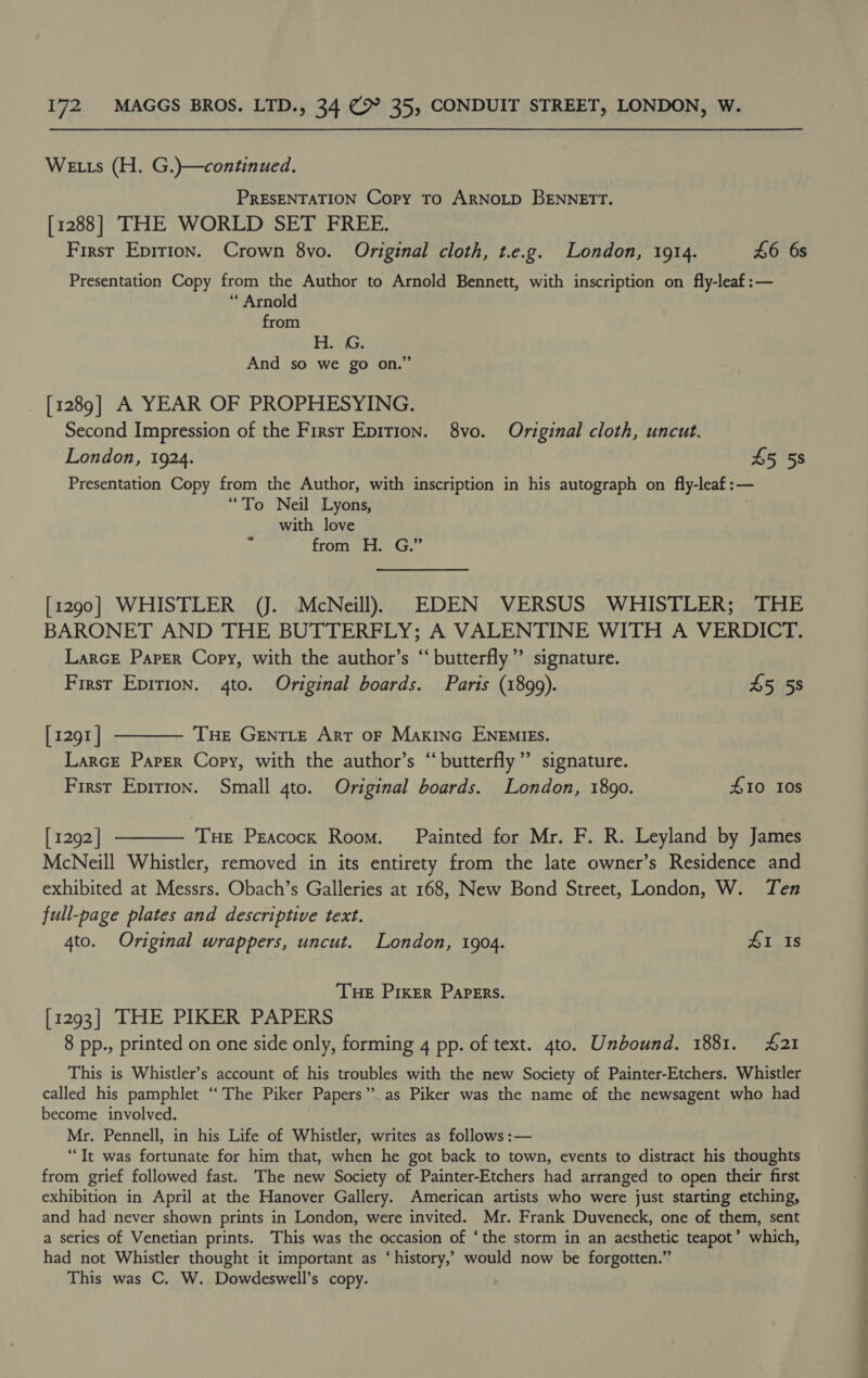 We ts (H. G.)—continued. PRESENTATION Copy To ARNOLD BENNETT. [1288] THE WORLD SET FREE. First Epirion. Crown 8vo. Original cloth, t.e.g. London, 1914. £6 6s Presentation Copy from the Author to Arnold Bennett, with inscription on fly-leaf:— * Arnold from HG, And so we go on.” [1289] A YEAR OF PROPHESYING. Second Impression of the Firsr Eprrion. 8vo. Original cloth, uncut. London, 1924. £5 5s Presentation Copy from the Author, with inscription in his autograph on fly-leaf:— “To Neil Lyons, with love from Hi. .G.” [1290] WHISTLER (J. McNeill) EDEN VERSUS WHISTLER; THE BARONET AND THE BUTTERFLY; A VALENTINE WITH A VERDICT. LarcE Paper Copy, with the author’s “ butterfly”’ signature. First Epirion. 4to. Original boards. Parts (1899). 45 58 [1291] ———— Tue GenTLe Arr oF Makino ENEMIES. Larce Paper Copy, with the author’s “butterfly ”’ signature. First Epirton. Small 4to. Original boards. London, 1890. £10 10s [1292] ———— Tue Peacock Room. Painted for Mr. F. R. Leyland by James McNeill Whistler, removed in its entirety from the late owner’s Residence and exhibited at Messrs. Obach’s Galleries at 168, New Bond Street, London, W. Ten full-page plates and descriptive text. 4to. Original wrappers, uncut. London, 1904. 41 Is THE Prixer Papers. [1293] THE PIKER PAPERS 8 pp., printed on one side only, forming 4 pp. of text. 4to. Unbound. 1881. 421 This is Whistler’s account of his troubles with the new Society of Painter-Etchers. Whistler called his pamphlet “The Piker Papers”. as Piker was the name of the newsagent who had become involved. Mr. Pennell, in his Life of Whistler, writes as follows :— “It was fortunate for him that, when he got back to town, events to distract his thoughts from grief followed fast. The new Society of Painter-Etchers had arranged to open their first exhibition in April at the Hanover Gallery. American artists who were just starting etching, and had never shown prints in London, were invited. Mr. Frank Duveneck, one of them, sent a series of Venetian prints. This was the occasion of ‘the storm in an aesthetic teapot’ which, had not Whistler thought it important as ‘history,’ would now be forgotten.” This was C. W. Dowdeswell’s copy. ty -_