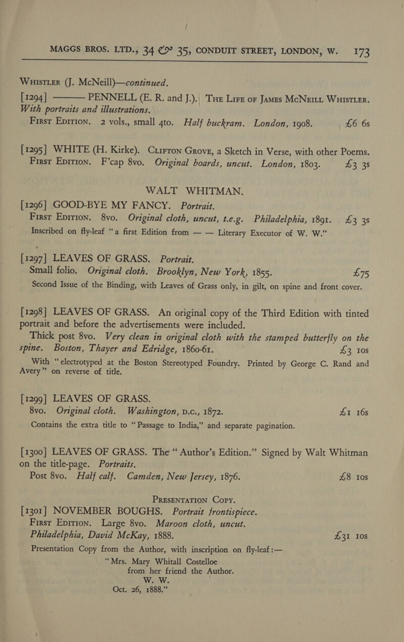 | MAGGS BROS. LTD., 34 (&gt; 35, CONDUIT STREET, LONDON, W. 173  WuistLer (J. McNeill)—continued. [1294] PENNELL (E. R. and J.).| Tue Lire or James McNemt Wuistter. With portraits and illustrations. Firsr Eprrion. 2 vols., small 4to. Half buckram. London, 1908. £6 6s  [1295] WHITE (H. Kirke). Currron Grove, a Sketch in Verse, with other Poems. First Epirion. F’cap 8vo. Original boards, uncut. London, 1803. $3 38 WALT WHITMAN. [1296] GOOD-BYE MY FANCY. Portrait, First Eprrion. 8vo. Original cloth, uncut, t.e.g. Philadelphia, 1891. £3 3s Inscribed on fly-leaf ‘‘a first Edition from — — Literary Executor of W. W.” [1297] LEAVES OF GRASS. Portrait, Small folio. Original cloth. Brooklyn, New York, 1855. $75 Second Issue of the Binding, with Leaves of Grass only, in gilt, on spine and front cover. [1298] LEAVES OF GRASS. An original copy of the Third Edition with tinted portrait and before the advertisements were included. Thick post 8vo. Very clean in original cloth with the stamped butterfly on the spine. Boston, Thayer and Edridge, 1860-61. £3 10s With “‘electrotyped at the Boston Stereotyped Foundry. Printed by George C. Rand and Avery” on reverse of title. [1299] LEAVES OF GRASS. 8vo. Original cloth. Washington, v.c., 1872. 1 16s Contains the extra title to “ Passage to India,” and separate pagination. [1300] LEAVES OF GRASS. The “ Author’s Edition.” Signed by Walt Whitman on the title-page. Portraits. Post 8vo. Half calf. Camden, New Jersey, 1876. £8 10s PRESENTATION Copy. [1301] NOVEMBER BOUGHS. Portrait frontispiece. First EpiriIon. Large 8vo. Maroon cloth, uncut. Philadelphia, David McKay, 1888. 431 Ios Presentation Copy from the Author, with inscription on fly-leaf :— “Mrs. Mary Whitall Costelloe from her friend the Author. W. W. Oct. 26, 1888.”