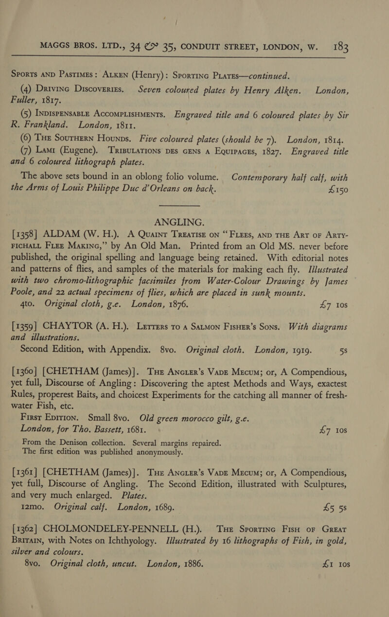  SPORTS AND Pastimes: ALKEN (Henry): Sportinc PLares—continued. (4) Drivine Discoveries. Seven coloured plates by Henry Alken. London, Fuller, 1817. | (5) InpispENsaBLeE AccompLisHMENTs. Engraved title and 6 coloured plates by Sir R. Frankland. London, 1811. _ (6) Tue SourHern Hounps. Five coloured plates (should be 7). London, 1814. (7) Lami (Eugene). ‘Triputations pgs cENs a Equipaces, 1827. Engraved title and 6 coloured lithograph plates. The above sets bound in an oblong folio volume. Contemporary half calf, with the Arms of Louis Philippe Duc d’Orleans on back. £150 ANGLING. [1358] ALDAM (W. H.). A Quatnr Treatise on “FLEES, AND THE ART oF ARTY- FICHALL FLEE Maxine,” by An Old Man. Printed from an Old MS. never before published, the original spelling and language being retained. With editorial notes and patterns of flies, and samples of the materials for making each fly. Illustrated with two chromo-lithographic facsimiles from Water-Colour Drawings by James Poole, and 22 actual specimens of flies, which are placed in sunk mounts. 4to. Original cloth, g.e. London, 1876. 47 10s [1359] CHAYTOR (A. H.). Lerrers ro a Satmon Fisuer’s Sons. With diagrams and illustrations. Second Edition, with Appendix. 8vo. Original cloth. London, 1919. 58 [1360] [CHETHAM (James)]. THe Ancier’s Vapz Mecum; or, A Compendious, yet full, Discourse of Angling: Discovering the aptest Methods and Ways, exactest Rules, properest Baits, and choicest Experiments for the catching all manner of fresh- water Fish, etc. Firsr Eprtion. Small 8vo. Old green morocco gilt, g.e. London, for Tho. Bassett, 1681. 47 10s From the Denison collection. Several margins repaired. The first edition was published anonymously. [1361] [CHETHAM (James)]. THe ANGLER’s VapE Mecum; or, A Compendious, yet full, Discourse of Angling. The Second Edition, illustrated with Sculptures, and very much enlarged. Plates. 12mo. Original calf. London, 1689. 45 58 [1362] CHOLMONDELEY-PENNELL (H.). Tue Sportinc Fish or Great Britain, with Notes on Ichthyology. Illustrated by 16 lithographs of Fish, in gold, silver and colours. 8vo. Original cloth, uncut. London, 1886. #1 I0s