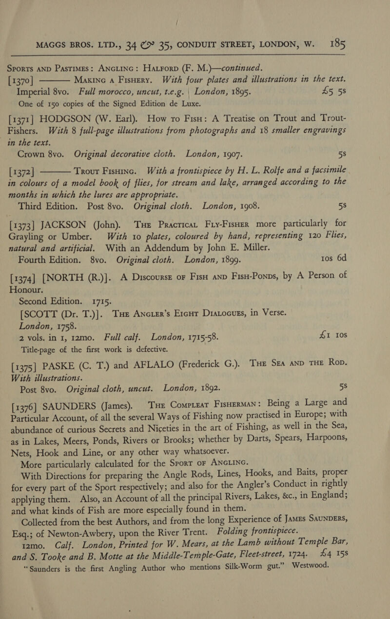  Sports AND Pastimes: ANGLING: Hatrorp (F. M.)—continued. [1370] Maxine a Fisuery. With four plates and illustrations in the text. Imperial 8vo. Full morocco, uncut, t.e.g. | London, 1895. 45 5s One of 150 copies of the Signed Edition de Luxe. [1371] HODGSON (W. Earl). How ro Fisn: A Treatise on Trout and Trout- Fishers. Wath 8 full-page illustrations from photographs and 18 smaller engravings in the text. Crown 8vo. Original decorative cloth. London, 1907. 58 [ 1372] Trour Fisninc. With a frontispiece by H. L. Rolfe and a facsimile in colours of a model book of flies, for stream and lake, arranged according to the months in which the lures are appropriate. Third Edition. Post 8vo. Original cloth. London, 1908. 5s   [1373] JACKSON (John). Tse Pracricat Fry-Fiser more particularly for Grayling or Umber. With 10 plates, coloured by hand, representing 120 Fhes, natural and artificial. With an Addendum by John E. Miller. Fourth Edition. 8vo. Original cloth. London, 1899. 1os 6d [1374] [NORTH (R.)]. A Discourse oF Fis anp Fis-Ponps, by A Person of Honour. Second Edition. 1715. [SCOTT (Dr. T.)]. THe Ancier’s Ercur Diatocues, in Verse. London, 1758. 2 vols. in 1, 12mo. Full calf. London, 1715-58. 41 10s Title-page of the first work is defective. [1375] PASKE (C. T.) and AFLALO (Frederick G.). THE SEA AND THE Rob. With illustrations. Post 8vo. Original cloth, uncut. London, 1892. 5s [1376] SAUNDERS (James). THE CompLeat FisHERMAN: Being a Large and Particular Account, of all the several Ways of Fishing now practised in Europe; with abundance of curious Secrets and Niceties in the art of Fishing, as well in the Sea, as in Lakes, Meers, Ponds, Rivers or Brooks; whether by Darts, Spears, Harpoons, Nets, Hook and Line, or any other way whatsoever. More particularly calculated for the Sport oF ANGLING. . With Directions for preparing the Angle Rods, Lines, Hooks, and Baits, proper for every part of the Sport respectively; and also for the Angler’s Conduct in rightly applying them. Also, an Account of all the principal Rivers, Lakes, &amp;c., in England; and what kinds of Fish are more especially found in them. Collected from the best Authors, and from the long Experience of JaMEs SAUNDERS, Esq.; of Newton-Awbery, upon the River Trent. Folding frontispiece. 12mo. Calf. London, Printed for W. Mears, at the Lamb without Temple Bar, and S. Tooke and B. Motte at the Middle-Temple-Gate, Fleet-street, 1724. £4 158 “Saunders is the first Angling Author who mentions Silk-Worm gut.” Westwood.