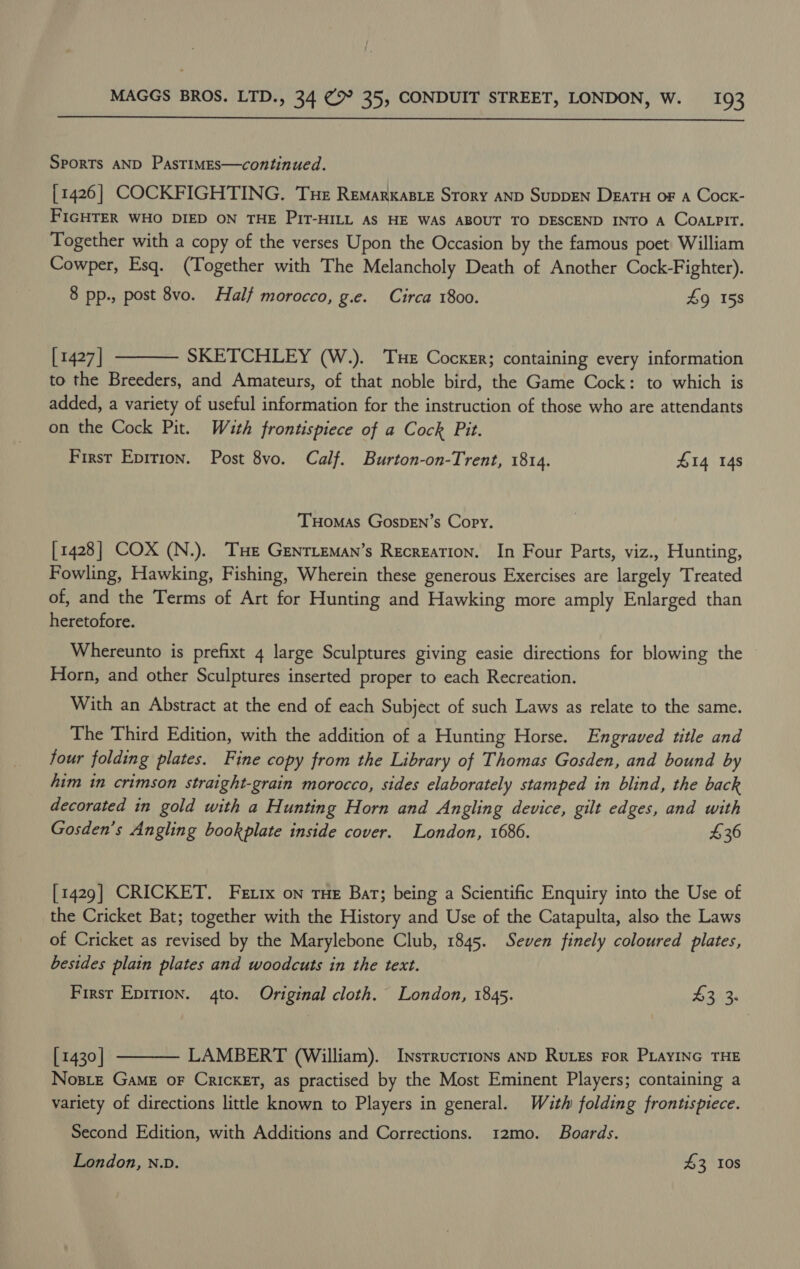  Sports AND PastTIMEs—continued. [1426] COCKFIGHTING. Tue Remarxasie Story AND SupDEN DzaTu oF a Cock- FIGHTER WHO DIED ON THE PitT-HILL As HE WAS ABOUT TO DESCEND INTO A COALPIT. Together with a copy of the verses Upon the Occasion by the famous poet William Cowper, Esq. (Together with The Melancholy Death of Another Cock-Fighter). 8 pp., post 8vo. Half morocco, g.e. Circa 1800. 9 15s  [1427] SKETCHLEY (W.). Tue Cocker; containing every information to the Breeders, and Amateurs, of that noble bird, the Game Cock: to which is added, a variety of useful information for the instruction of those who are attendants on the Cock Pit. With frontispiece of a Cock Pit. First Eprrion. Post 8vo. Calf. Burton-on-Trent, 1814. £14 14s THomas GospDEN’s Copy. [1428] COX (N.). THe Genrieman’s Recrezation. In Four Parts, viz., Hunting, Fowling, Hawking, Fishing, Wherein these generous Exercises are largely Treated of, and the Terms of Art for Hunting and Hawking more amply Enlarged than heretofore. Whereunto is prefixt 4 large Sculptures giving easie directions for blowing the Horn, and other Sculptures inserted proper to each Recreation. With an Abstract at the end of each Subject of such Laws as relate to the same. The Third Edition, with the addition of a Hunting Horse. Engraved ttle and four folding plates. Fine copy from the Library of Thomas Gosden, and bound by him in crimson straight-grain morocco, sides elaborately stamped in blind, the back decorated in gold with a Hunting Horn and Angling device, gilt edges, and with Gosden’s Angling bookplate inside cover. London, 1686. $36 [1429] CRICKET. Fexix on rue Bar; being a Scientific Enquiry into the Use of the Cricket Bat; together with the History and Use of the Catapulta, also the Laws of Cricket as revised by the Marylebone Club, 1845. Seven finely coloured plates, besides plain plates and woodcuts in the text. First Epirion. 4to. Original cloth. London, 1845. AZia [ 1430 | LAMBERT (William). Instructions AND RULEs FoR PLAYING THE Nosiz Game oF CRICKET, as practised by the Most Eminent Players; containing a variety of directions little known to Players in general. Wath folding frontispiece.  Second Edition, with Additions and Corrections. 12mo. Boards. London, n.v. 43 10s