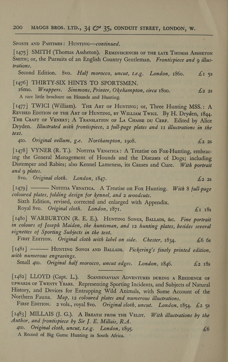  SPORTS AND Pastimes: HuntiInc—continued. [1475] SMITH (Thomas Assheton), REMINISCENCES OF THE LATE THOMAS AssHETON SMiTH; or, the Pursuits of an English Country Gentleman. Frontispiece and g illus- trations. Second Edition. 8yvo. Half morocco, uncut, t.e.g. London, 1860. LT ss [1476] THIRTY-SIX HINTS TO SPORTSMEN. 16mo. Wrappers. Simmons, Printer, Okehampton, circa 1800. $2 2s A rare little brochure on Hounds and Hunting. [1477] T'WICI (William). Tue Arr or Huntinc; or, Three Hunting MSS.: A RevisEp Epirion of THE Art or Huntine, sy Wittiam Twici. By H. Dryden, 1844. THe Crart oF VENERY; A TRANSLATION OF La CuHassE pu Cerr. Edited by Alice Dryden. Illustrated with frontispiece, 2 full-page plates and 11 illustrations in the text. 4to. Original vellum, g.e. Northampton, 1908. £2 2s [1478] VYNER (R. T.). Noriria Venatica: A Treatise on Fox-Hunting, embrac- ing the General Management of Hounds and the Diseases of Dogs; including Distemper and Rabies; also Kennel Lameness, its Causes and Cure. With portratt and 9g plates. 8vo. Original cloth. London, 1847. $2 2s [ 1479 | Noriria Venatica. A Treatise on Fox Hunting. With 8 full-page coloured plates, folding design for kennel, and 2 woodcuts. | Sixth Edition, revised, corrected and enlarged with Appendix. Royal 8vo. Original cloth. London, 1871. #1 18s [1480] WARBURTON (R. E. E.). Hunrine Sones, Battaps, &amp;c. Fine portrait in colours of Joseph Maiden, the huntsman, and 12 hunting plates, besides several vignettes of Sporting Subjects in the text. First Epirion. Original cloth with label on side. Chester, 1834. £6 6s [1481 | Huntinc Sones anp Batxaps. Pickering’s finely printed edition, with numerous engravings. Small 4to. Original half morocco, uncut edges. London, 1846. 42 18s   [1482] LLOYD (Capt. L.). | Scanpinavian ADVENTURES DURING A RESIDENCE OF UPWARDS OF ‘I'wenTy Years. Representing Sporting Incidents, and Subjects of Natural Flistory, and Devices for Entrapping Wild Animals, with Some Account of the Northern Fauna, Map, 12 coloured plates and numerous illustrations. Firsr Epition. 2 vols., royal 8vo. Original cloth, uncut. London, 1854. 42 5s [1483] MILLAIS (J. G.). A Breata From THE Vetpr. With illustrations by the Author, and frontispiece by Sir J]. E. Millais, R.A. 4to. Original cloth, uncut, t.e.g. London, 1895. £6 A Record of Big Game Hunting in South Africa.