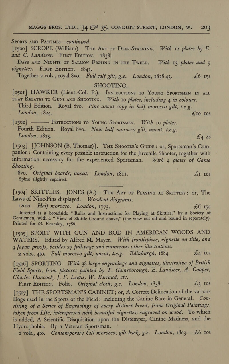 Sports AND PastimEs—continued. [1500] SCROPE (William). Tue Arr oF Deer-Starxinc. With 12 plates by E. and C. Landseer. First Epition. 1838 Days anD NicHts oF SaLMon FisHING IN THE TweEp. With 13 plates and 9 vignettes. First Epirion. 1843. Together 2 vols., royal 8vo. Full calf gilt, g.e. London, 1838-43. 46 15s SHOOTING. [1501] HAWKER (Lieut.-Col. P.). Insrrucrions To Younc SporTSMEN IN ALL THAT RELATEs TO Guns AND SHootinc. With 10 plates, including 4 in colours. Third Edition. Royal 8vo. Fine uncut copy in half morocco gilt, t.e.g. London, 1824. #10 IOs [ 1502 | Instructions To YounG SportsMEN. With 10 plates. Fourth Edition. Royal 8vo. New half morocco gilt, uncut, t.e.g. London, 1825.  £4 48 [1503] [JOHNSON (B. Thomas)]. Tue SHoorer’s Guiwe: or, Sportsman’s Com- panion: Containing every possible instruction for the Juvenile Shooter, together with information necessary for the experienced Sportsman. With 4 plates of Game Shooting. 8vo. Original boards, uncut. London, 1811. #1 I0s Spine slightly repaired. [1504] SKITTLES. JONES (A.). Tue Arr oF Prayinc ar Sxirries: or, The Laws of Nine-Pins displayed. Woodcut diagrams. 12mo. Half morocco. London, 1773. £6 158 Inserted is a broadside ‘‘Rules and Instructions for Playing at Skittles,” by a Society of Gentlemen, with a “ View of Skittle Ground above,” (the view cut off and bound in separately). Printed for G. Kearsley, 1786. [1505] SPORT WITH GUN AND ROD IN AMERICAN WOODS AND WATERS. Edited by Alfred M. Mayer. With frontispiece, vignette on ttle, and g Japan proofs, besides 27 full-page and numerous other illustrations. 2 vols., 4to. Full morocco gilt, uncut, t.e.g. Edinburgh, 1884. £4 Ios [1506] SPORTING. With 38 large engravings and vignettes, illustrative of British Field Sports, from pictures painted by T. Gainsborough, E. Landseer, A. Cooper, Charles Hancock, ]. F. Lewis, W. Barraud, etc. First Epition. Folio. Original cloth, g.e. London, 1838. £3 10s [1507] THE SPORTSMAN’S CABINET; or, A Correct Delineation of the various Dogs used in the Sports of the Field: including the Canine Race in General. Con- sisting of a Series of Engravings of every distinct breed, from Original Paintings, taken from Life; interspersed with beautiful vignettes, engraved on wood. To which is added, A Scientific Disquisition upon the Distemper, Canine Madness, and the Hydrophobia. By a Veteran Sportsman. 2 vols., 4to. Contemporary half morocco, gilt back, g.e. London, 1803. 46 108