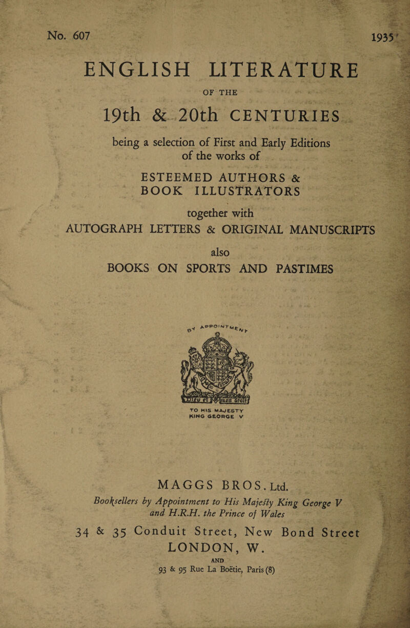 PUK THE wa te ea ae nea Oe, ee sisi keine a selection of First ie Paty Editions - of the works of | - BOOK ILLUSTRATORS together with © also et APPOINT Ma, re ee   ss fo» NES xe oh iM = eieied afi at Rive et Ay ATO ’ TO HIS MAJESTY “ei Gar ; KING GEORGE Vv i or ae MAGGS BROS. Ltd. and H.R.H. the Prince of Wales nowt 34 &amp; 35 Conduit Street, LONDON, WwW. = AND 93 &amp; 95 Rue La Bottic, Paris (8)           8 ak