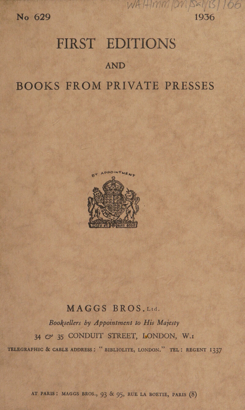  FIRST EDITIONS | AND _ BOOKS FROM PRIVATE PRESSES  MAGGS BROS 4... Booksellers by Appointment to His Majesty 34 ¢» 35 CONDUIT STREET, LONDON, W.1 TELEGRAPHIC &amp; CABLE ADDRESS; “‘ BIBLIOLITE, LONDON.” TEL: REGENT 1337 i AT PARIS: MAGGS BROS., 93 &amp; 95, RUE LA BOETIE, PARIS (8)