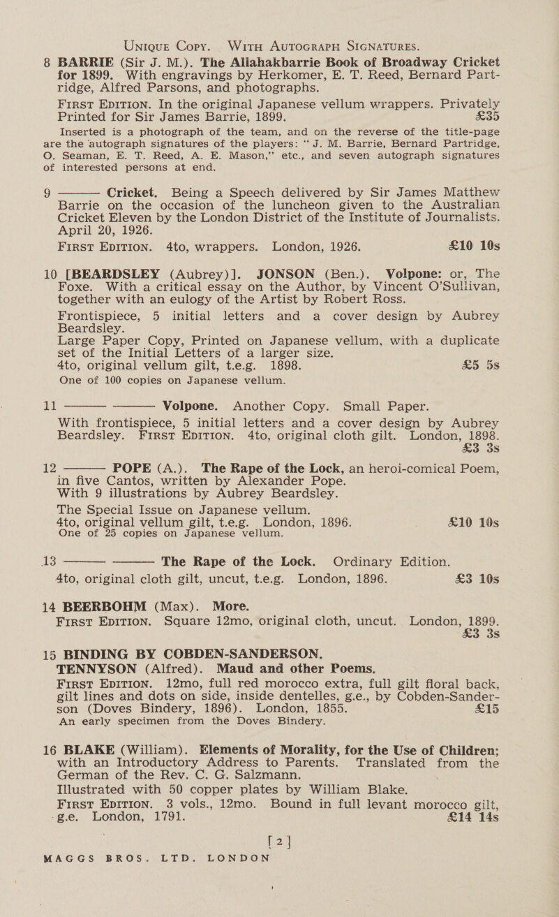 Uniove Copy. With AUTOGRAPH SIGNATURES. 8 BARRIE (Sir J. M.). The Aillahakbarrie Book of Broadway Cricket for 1899. With engravings by Herkomer, E. T. Reed, Bernard Part- ridge, Alfred Parsons, and photographs. First Epition. In the original Japanese vellum wrappers. Privately Printed for Sir James Barrie, 1899. &amp;35 Inserted is a photograph of the team, and on the reverse of the title-page are the autograph signatures of the players: “J. M. Barrie, Bernard Partridge, O. Seaman, E. T. Reed, A, E. Mason,” etc., and seven autograph signatures of interested persons at end.  9 Cricket. Being a Speech delivered by Sir James Matthew Barrie on the occasion of the luncheon given to the Australian Cricket Eleven by the London District of the Institute of Journalists. April 20, 1926. FIRST EDITION. 4to, wrappers. London, 1926. £10 10s 10 [BEARDSLEY (Aubrey)]. JONSON (Ben.). Volpone: or, The Foxe. With a critical essay on the Author, by Vincent O’Sulivan, together with an eulogy of the Artist by Robert Ross. Frontispiece, 5 initial letters and a cover design by Aubrey Beardsley. Large Paper Copy, Printed on Japanese vellum, with a duplicate set of the Initial Letters of a larger size. 4to, original vellum gilt, t.e.g. 1898. &amp;5 5s One of 100 copies on Japanese vellum. nee   Volpone. Another Copy. Small Paper. With frontispiece, 5 initial letters and a cover design by Aubrey Beardsley. First EDITION. 4to, original cloth gilt. London, 1898. £3 3s POPE (A.). The Rape of the Lock, an heroi-comical Poem, in five Cantos, written by Alexander Pope. With 9 illustrations by Aubrey Beardsley. The Special Issue on Japanese vellum. . 4to, original vellum gilt, t.e.g. London, 1896. £10 10s One of 25 copies on Japanese vellum.  12  13 The Rape of the Lock. Ordinary Edition. 4to, original cloth gilt, uncut, t.e.g. London, 1896. £3 10s  14 BEERBOHM (Max). More. First EDITION. Square 12mo, original cloth, uncut. London, 1899. 3 3s 15 BINDING BY COBDEN-SANDERSON. TENNYSON (Alfred). Maud and other Poems. First Epit1on. 12mo, full red morocco extra, full gilt floral back, gilt lines and dots on side, inside dentelles, g.e., by Cobden-Sander- son (Doves Bindery, 1896). London, 1855. £15 An early specimen from the Doves Bindery. 16 BLAKE (William). Elements of Morality, for the Use of Children; with an Introductory Address to Parents. Translated from the German of the Rev. C. G. Salzmann. . Illustrated with 50 copper plates by William Blake. First Epirion. 3 vols., 12mo. Bound in full levant morocco gilt, -g.e. London, 1791. £14 14s