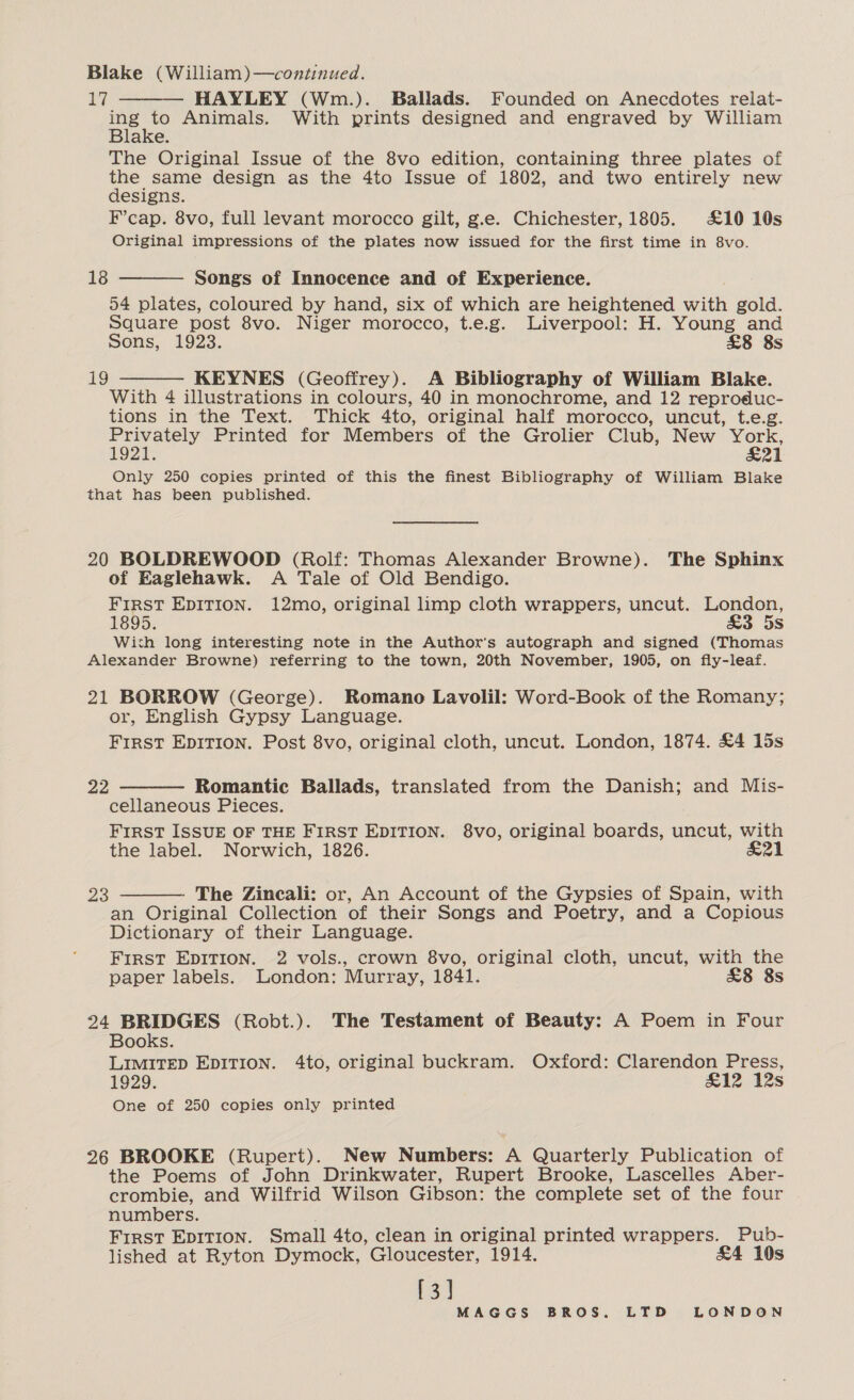 Blake (William)—continued. £7 HAYLEY (Wm.). Ballads. Founded on Anecdotes relat- ae Animals. With prints designed and engraved by William ake. The Original Issue of the 8vo edition, containing three plates of Soe © design as the 4to Issue of 1802, and two entirely new esigns. F’cap. 8vo, full levant morocco gilt, g.e. Chichester, 1805. £10 10s Original impressions of the plates now issued for the first time in 8vo.   18 Songs of Innocence and of Experience. 54 plates, coloured by hand, six of which are heightened with gold. Square post 8vo. Niger morocco, t.e.g. Liverpool: H. Young and Sons, 1923. £8 8s KEYNES (Geoffrey). A Bibliography of William Blake. With 4 illustrations in colours, 40 in monochrome, and 12 reproduc- tions in the Text. Thick 4to, original half morocco, uncut, t.e.g. Privately Printed for Members of the Grolier Club, New York, 1921. £21 Only 250 copies printed of this the finest Bibliography of William Blake that has been published. 19  20 BOLDREWOOD (Rolf: Thomas Alexander Browne). The Sphinx of Eaglehawk. A Tale of Old Bendigo. FIRST EDITION. 12mo, original limp cloth wrappers, uncut. London, 1895. £3 5s With long interesting note in the Author's autograph and signed (Thomas Alexander Browne) referring to the town, 20th November, 1905, on fly-leaf. 21 BORROW (George). Romano Lavolil: Word-Book of the Romany; or, English Gypsy Language. First Epirion. Post 8vo, original cloth, uncut. London, 1874. £4 15s  22 Romantic Ballads, translated from the Danish; and Mis- cellaneous Pieces. FIRST ISSUE OF THE FIRST EDITION. 8vo, original boards, uncut, with the label. Norwich, 1826. &amp;21 23 The Zincali: or, An Account of the Gypsies of Spain, with an Original Collection of their Songs and Poetry, and a Copious Dictionary of their Language. FIRST EDITION. 2 vols., crown 8vo, original cloth, uncut, with the  paper labels. London: Murray, 1841. £8 8s 24 BRIDGES (Robt.). The Testament of Beauty: A Poem in Four Books. LIMITED EDITION. 4to, original buckram. Oxford: Clarendon Press, 1929. &amp;12 12s One of 250 copies only printed 26 BROOKE (Rupert). New Numbers: A Quarterly Publication of the Poems of John Drinkwater, Rupert Brooke, Lascelles Aber- crombie, and Wilfrid Wilson Gibson: the complete set of the four numbers. : First EDITION. Small 4to, clean in original printed wrappers. Pub- lished at Ryton Dymock, Gloucester, 1914. &amp;4 10s [3]