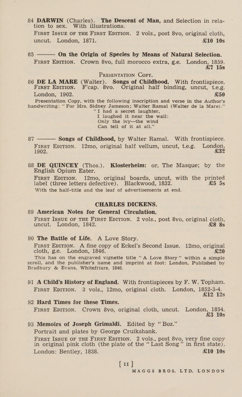 84 DARWIN (Charles). The Descent of Man, and Selection in rela- tion to sex. With illustrations. FirRST ISSUE OF THE FIRST EDITION. 2 vols., post 8vo, original cloth, uncut. London, 1871. £10 10s  85 On the Origin of Species by Means of Natural Selection. First EDITION. Crown 8vo, full morocco extra, g.e. a 1859. 7 15s PRESENTATION Copy. 86 DE LA MARE (Walter). Songs of Childhood. With frontispiece. FIRST EDITION. F’cap. 8vo. Original half binding, uncut, t.e.g. London, 1902. £50 Presentation Copy, with the following inscription and verse in the Author’s handwriting: “ For Mrs. Sidney Jameson; Walter Ramal (Walter de la Mare).” “T had a secret laughter, I laughed it near the wall: Only the ivy—the wind Can tell of it at all.”  87 Songs of Childhood, by Walter Ramal. With frontispiece. FIRST EDITION. 12mo, original half vellum, uncut, t.e.g. London, 1902. £32 88 DE QUINCEY (Thos.). Klosterheim: or, The Masque; by the English Opium Eater. FIRST EDITION. 12mo, original boards, uncut, with the printed label (three letters defective). Blackwood, 1832. £5 5s With the half-title and the leaf of advertisements at end. CHARLES DICKENS. 89 American Notes for General Circulation. FIRST ISSUE OF THE FIRST EDITION. 2 vols., post 8vo, original cloth, uncut. London, 1842. &amp;8 8s 90 The Battle of Life. A Love Story. FIRST EDITION. A fine copy of Eckel’s Second Issue. 12mo, original cloth, g.e. London, 1846. £20 This has on the engraved vignette title “A Love Story” within a simple scroll, and the publisher’s name and imprint at foot: London, Published by Bradbury &amp; Evans, Whitefriars. 1846. 91 A Child’s History of England. With frontispieces by F. W. Topham. FIRST EDITION. 3 vols., 12mo, original cloth. London, 1852-3-4. £12 12s 92 Hard Times for these Times. FIRST EDITION. Crown 8vo, original cloth, uncut. London, 1854. £3 10s 93 Memoirs of Joseph Grimaldi. Edited by ‘“ Boz.” Portrait and plates by George Cruikshank. First ISSUE OF THE FIRST EDITION. 2 vols., post 8vo, very fine copy in original pink cloth (the piate of the “ Last Song ”’ in first state). London: Bentley, 1838. £10 10s [rr ]