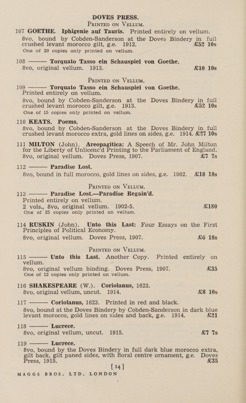 PRINTED ON VELLUM. 107 GOETHE. Iphigenie auf Tauris. Printed entirely on vellum. 8vo, bound by Cobden-Sanderson at the Doves Bindery in full crushed levant morocco gilt, g.e. 1912. £52 10s One of 20 copies only printed on vellum. 108 ——— Torquato Tasso ein Schauspiel von Goethe. 8vo, original vellum. 1913. &amp;10 10s PRINTED ON VELLUM. 109:= Torquato Tasso ein Schauspiel von Goethe. Printed entirely on vellum. 8vo, bound by Cobden-Sanderson at the Doves Bindery in full crushed levant morocco gilt, g.e. 1913. £52 10s One of 15 copies only printed on vellum. 110 KEATS. Poems. 8vo, bound by Cobden-Sanderson at the Doves Bindery in full crushed levant morocco extra, gold lines on sides, g.e. 1914. £27 10s  111 MILTON (John). Areopagitica: A Speech of Mr. John Milton for the Liberty of Unlicenc’d Printing to the Parliament of England. 8vo, original vellum. Doves Press, 1907. £7 Gs Pi Paradise Lost. 8vo, bound in full morocco, gold lines on sides, g.e. 1902. £18 18s  PRINTED ON VELLUM. 113 Paradise Lost.—Paradise Regain’d. Printed entirely on vellum. 2 vols., 8vo, original vellum. 1902-5. £180 One of 25 copies only printed on vellum.  114 RUSKIN (John). Unto this Last: Four Essays on the First Principles of Political Economy. 8vo, original vellum. Doves Press, 1907. &amp;6 18s PRINTED ON VELLUM.  115 - Unto this Last. Another Copy. Printed entirely on vellum. 8vo, original vellum binding. Doves Press, 1907. £35 One of 12 copies only printed on vellum. 116 SHAKESPEARE (W.). Coriolanus, 1623.   8vo, original vellum, uncut. 1914. £8 10s 117 Coriolanus, 1623. Printed in red and black. 8vo, bound at the Doves Bindery by Cobden-Sanderson in dark blue levant morocco, gold lines on sides and back, g.e. 1914. eal 118 Lucrece. 8vo, original vellum, uncut. 1915. £7 Ws 119 Lucrece.  -8vo, bound by the Doves Bindery in full dark blue morocco extra, gilt back, gilt paned sides, with floral centre ornament, g.e. Doves Press, 1915. £35 [14] MAGGS BROS. LTD. LONDON '