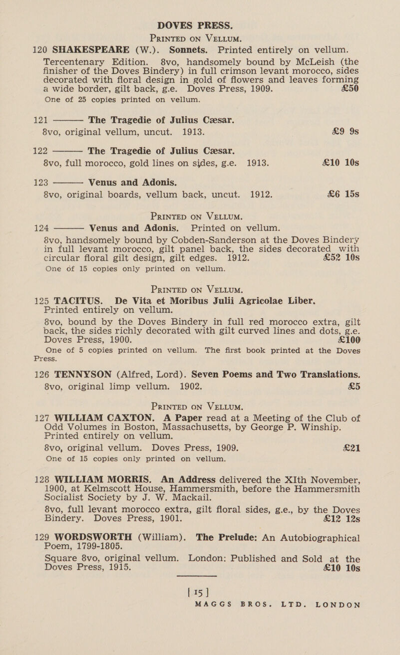 PRINTED ON VELLUM. 120 SHAKESPEARE (W.). Sonnets. Printed entirely on vellum. Tercentenary Edition. 8vo, handsomely bound by McLeish (the finisher of the Doves Bindery) in full crimson levant morocco, sides decorated with floral design in gold of flowers and leaves forming a wide border, gilt back, g.e. Doves Press, 1909. £50 One of 25 copies printed on vellum.     121 The Tragedie of Julius Cesar. 8vo, original vellum, uncut. 1913. £9 9s 122 The Tragedie of Julius Ceesar. 8vo, full morocco, gold lines on sides, g.e. 1913. £10 10s 123 Venus and Adonis. 8vo, original boards, vellum back, uncut. 1912. &amp;6 15s PRINTED ON VELLUM. 124 Venus and Adonis. Printed on vellum. 8vo, handsomely bound by Cobden-Sanderson at the Doves Bindery in full levant morocco, gilt panel back, the sides decorated with circular floral gilt design, gilt edges. 1912. £52 10s One of 15 copies only printed on vellum. PRINTED ON VELLUM. 125 TACITUS. De Vita et Moribus Julii Agricolae Liber. Printed entirely on vellum. 8vo, bound by the Doves Bindery in full red morocco extra, gilt back, the sides richly decorated with gilt curved lines and dots, g.e. Doves Press, 1900. £100 One of 5 copies printed on vellum. The first book printed at the Doves Press. 126 TENNYSON (Alfred, Lord). Seven Poems and Two Translations. 8vo, original limp vellum. 1902. &amp;5 PRINTED ON VELLUM. 127 WILLIAM CAXTON. A Paper read at a Meeting of the Club of Odd Volumes in Boston, Massachusetts, by George P. Winship. Printed entirely on vellum. 8vo, original vellum. Doves Press, 1909. Bad | One of 15 copies only printed on vellum. 128 WILLIAM MORRIS. An Address delivered the XIth November, 1900, at Kelmscott House, Hammersmith, before the Hammersmith Socialist Society by J. W. Mackail. 8vo, full levant morocco extra, gilt floral sides, g.e., by the Doves Bindery. Doves Press, 1901. £12 12s 129 WORDSWORTH (William). The Prelude: An Autobiographical Poem, 1799-1805. Square 8vo, original vellum. London: Published and Sold at the Doves Press, 1915. £10 10s 5 |