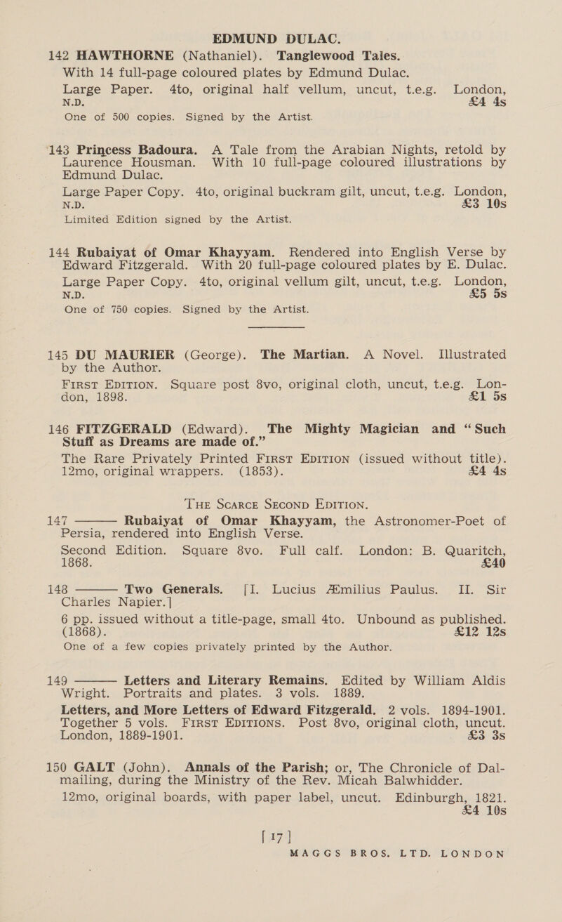 EDMUND DULAC. 142 HAWTHORNE (Nathaniel). Tanglewood Tales. With 14 full-page coloured plates by Edmund Dulac. Large Paper. 4to, original half vellum, uncut, t.e.g. London, N.D. &amp;4 4s One of 500 copies. Signed by the Artist. ‘143 Princess Badoura. A Tale from the Arabian Nights, retold by Laurence Housman. With 10 full-page coloured illustrations by Edmund Dulac. Large Paper Copy. 4to, original buckram gilt, uncut, t.e.g. London, N.D. £3 10s Limited Edition signed by the Artist. 144 Rubaiyat of Omar Khayyam. Rendered into English Verse by Edward Fitzgerald. With 20 full-page coloured plates by E. Dulac. Large Paper Copy. 4to, original vellum gilt, uncut, t.e.g. London, N.D. £5 5s One of 750 copies. Signed by the Artist. 145 DU MAURIER (George). The Martian. A Novel. Illustrated by the Author. FIRST EDITION. Square post 8vo, original cloth, uncut, t.e.g. Lon- don, 1898. &amp;1 5s 146 FITZGERALD (Edward). The Mighty Magician and “Such Stuff as Dreams are made of.” The Rare Privately Printed First EDITION (issued without title). 12mo, original wrappers. (1853). &amp;4 4s THe Scarce SECOND EDITION. 147 Rubaiyat of Omar Khayyam, the Astronomer-Poet of Persia, rendered into English Verse. second Edition. Square 8vo. Full calf. London: B. Quaritch, 1868. £49  148 Two Generals. [I. Lucius A*milius Paulus. II. Sir Charles Napier. | 6 pp. issued without a title-page, small 4to. Unbound as published. (1868). &amp;12 12s One of a few copies privately printed by the Author.  149 Letters and Literary Remains. Edited by William Aldis Wright. Portraits and plates. 3 vols. 1889. Letters, and More Letters of Edward Fitzgerald. 2 vols. 1894-1901. Together 5 vols. First EDITIONS. Post 8vo, original cloth, uncut. London, 1889-1901. &amp;3 3s  150 GALT (John). Annals of the Parish; or, The Chronicle of Dal- mailing, during the Ministry of the Rev. Micah Balwhidder. 12mo, original boards, with paper label, uncut. Edinburgh, 1821. &amp;4 10s [74