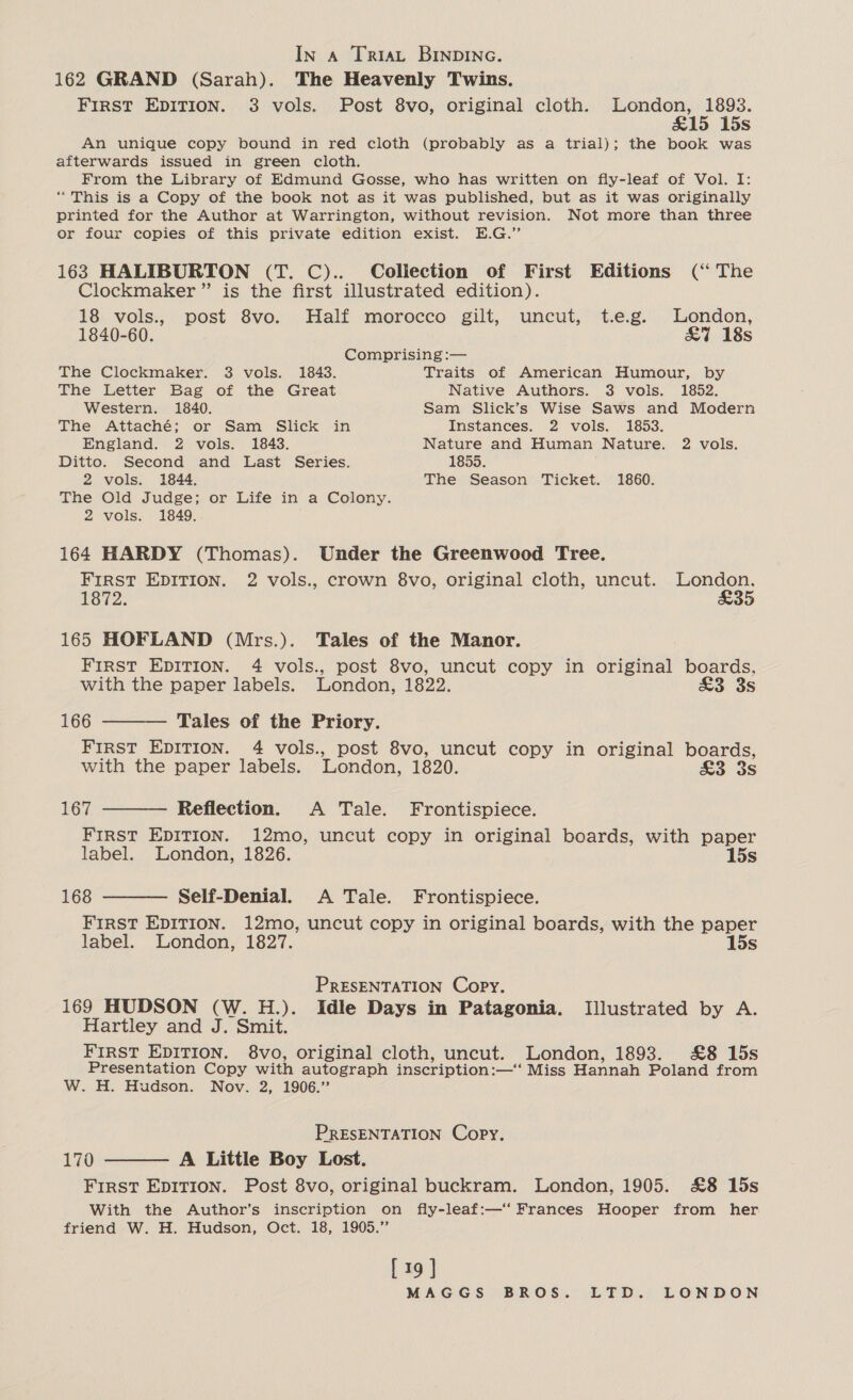 In a TriaL BINDING. 162 GRAND (Sarah). The Heavenly Twins. First EDITION. 3 vols. Post 8vo, original cloth. London, 1893. &amp;15 15s An unique copy bound in red cloth (probably as a trial); the book was afterwards issued in green cloth. From the Library of Edmund Gosse, who has written on fly-leaf of Vol. I: “This is a Copy of the book not as it was published, but as it was originally printed for the Author at Warrington, without revision. Not more than three or four copies of this private edition exist. E.G.” 163 HALIBURTON (T. C).. Collection of First Editions (‘“ The Clockmaker ” is the first illustrated edition). 18 vols., post 8vo. Half morocco gilt, uncut, t.e.g. London, 1840-60. &amp;7 18s Comprising :— The Clockmaker. 3 vols. 1843. Traits of American Humour, by The Letter Bag of the Great Native Authors. 3 vols. 1852. Western. 1840. Sam Slick’s Wise Saws and Modern The Attaché; or Sam Slick in Instances. 2 vols. 1853. England. 2 vols. 1843. Nature and Human Nature. 2 vols. Ditto. Second and Last Series. 1855. 2 vols. 1844. The Season Ticket. 1860. The Old Judge; or Life in a Colony. 2 vols. 1849. 164 HARDY (Thomas). Under the Greenwood Tree. FIRST EDITION. 2 vols., crown 8vo, original cloth, uncut. London. 1872. £35 165 HOFLAND (Mrs.). Tales of the Manor. FIRST EDITION. 4 vols., post 8vo, uncut copy in oe boards, with the paper labels. London, 1822, £3 3s 166 ——— Tales of the Priory. FIRST EDITION. 4 vols., post 8vo, uncut copy in original boards, with the paper labels. London, 1820. £3 3s 167 ——— Reflection. A Tale. Frontispiece. FIRST EDITION. 12mo, uncut copy in original boards, with paper label. London, 1826. 15s 168 ——— Self-Denial. A Tale. Frontispiece. FIRST EDITION. 12mo, uncut copy in original boards, with the paper label. London, 1827. 15s PRESENTATION Copy. 169 HUDSON (W. H.). Idle Days in Patagonia. Illustrated by A. Hartley and J. Smit. FIRST EDITION. 8vo, original cloth, uncut. London, 1893. &amp;8 15s Presentation Copy with autograph inscription: :—‘‘ Miss Hannah Poland from W. H. Hudson. Nov. 2, 1906.” PRESENTATION Copy. 170 ——— A Little Boy Lost. FIRST EDITION. Post 8vo, original buckram. London, 1905. £8 15s With the Author’s inscription on fly-leaf:—‘‘ Frances Hooper from her friend W. H. Hudson, Oct. 18, 1905.” [19 ]