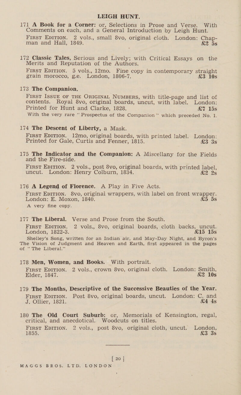 LEIGH HUNT. 171 A Book for a Corner: or, Selections in Prose and Verse. With Comments on each, and a General Introduction by Leigh Hunt. First EDITION. 2 vols., small 8vo, original cloth. London: Chap- man and Hall, 1849. &amp;2 5s 172 Classic Tales, Serious and Lively; with Critical Essays on the Merits and Reputation of the Authors. FIRST EDITION. 5 vols., 12mo. Fine copy in contemporary straight grain morocco, g.e. London, 1806-7. £3 10s 173 The Companion. First ISSUE OF THE ORIGINAL NUMBERS, with title-page and list of contents. Royal 8vo, original boards, uncut, with label. London: Printed for Hunt and Clarke, 1828. &amp;7 15s With the very rare ‘‘ Prospectus of the Companion” which preceded No. 1. 174 The Descent of Liberty, a Mask. First EDITION. 12mo, original boards, with printed label. London: Printed for Gale, Curtis and Fenner, 1815. &amp;3 3s 175 The Indicator and the Companion: A Miscellany for the Fields and the Fire-side. FIRST EDITION. 2 vols., post 8vo, original boards, with printed label, uncut. London: Henry Colburn, 1834. ae 28 176 A Legend of Florence. A Play in Five Acts. FIRST EDITION. 8vo, original wrappers, with label on front wrapper. London: E. Moxon, 1840. £5 5s A very fine copy. 177 The Liberal. Verse and Prose from the South. FIRST EDITION. 2 vols., 8vo, original boards, cloth backs, uncut. London, 1822-3. £15 15s Shelley’s Song, written for an Indian air, and May-Day Night, and Byron’s The Vision of Judgment and Heaven and Earth, first appeared in the pages of “The Liberal.” 178 Men, Women, and Books. With portrait. First EDITION. 2 vols., crown 8vo, original cloth. London: Smith, Elder, 1847. £2 10s 179 The Months, Descriptive of the Successive Beauties of the Year. First Epirion. Post 8vo, original boards, uncut. London: C. and J. Ollier, 1821. | &amp;4 As 180 The Old Court Suburb: or, Memorials of Kensington, regal, critical, and anecdotical. Woodcuts on titles. FIRST EDITION. 2 vols., post 8vo, original cloth, uncut. London, 1855: &amp;3 3s [ 20 |