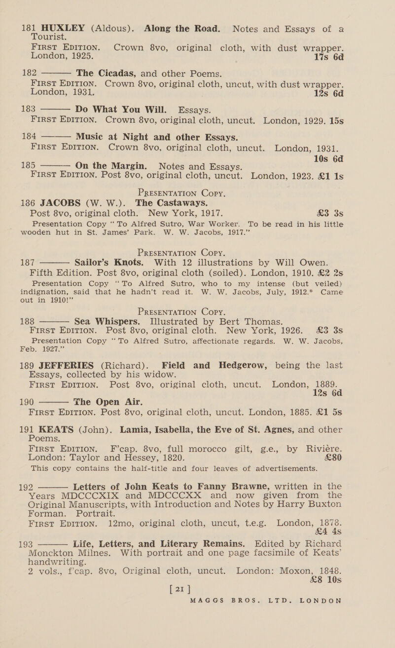 181 HUXLEY (Aldous). Along the Road. Notes and Essays of a Tourist. FIRST EDITION. Crown 8vo, original cloth, with dust wrapper. London, 1925. 1%s 6d 182 The Cicadas, and other Poems. FIRST EDITION. Crown 8vo, original cloth, uncut, with dust wrapper. London, 1931, 12s 6d 183 Do What You Will. Essays. FIRST EDITION. Crown 8vo, original cloth, uncut. London, 1929. 15s 184 Music at Night and other Essays. FirST EDITION. Crown 8vo, original cloth, uncut. London, 1931. 10s 6d 185 On the Margin. Notes and Essays. FIRST EpITIon. Post 8vo, original cloth, uncut. London, 1923. £1 1s     PRESENTATION Copy, 186 JACOBS (W. W.). The Castaways. Post 8vo, original cloth. New York, 1917. £3 3s Presentation Copy ‘ To Alfred Sutro, War Worker. To be read in his little wooden hut in St. James’ Park. W. W. Jacobs, 1917.” PRESENTATION Copy. 187 Sailor’s Knots. With 12 illustrations by Will Owen. Fifth Edition. Post 8vo, original cloth (soiled). London, 1910. £2 2s Presentation Copy “To Alfred Sutro, who to my intense (but veiled) indignation, said that he hadn’t read it. W. W. Jacobs, July, 1912.* Came out in 1910!”  PRESENTATION Copy. 188 Sea Whispers. Illustrated by Bert Thomas. FIRST EDITION. Post 8vo, original cloth. New York, 1926. &amp;3 3s Presentation Copy “To Alfred Sutro, affectionate regards. W. W. Jacobs, Feb. 1927.” 189 JEFFERIES (Richard). Field and Hedgerow, being the last Essays, collected by his widow. First EDITION. Post 8vo, original cloth, uncut. London, a Ss   190 The Open Air. FIRST EDITION. Post 8vo, original cloth, uncut. London, 1885. £1 5s 191 KEATS (John). Lamia, Isabella, the Eve of St. Agnes, and other Poems. FIRST EDITION. F’cap. 8vo, full morocco gilt, g.e., by Riviere. London: Taylor and Hessey, 1820. £80 This copy contains the half-title and four leaves of advertisements. 192 Letters of John Keats to Fanny Brawne, written in the Years MDCCCXIX and MDCCCXX and now given from the Original Manuscripts, with Introduction and Notes by Harry Buxton Forman. Portrait. First EDITION. 12mo, original cloth, uncut, t.e.g. air OF Ss 193 Life, Letters, and Literary Remains. Edited by Richard Monckton Milnes. With portrait and one page facsimile of Keats’ handwriting. 2 vols., f’cap. 8vo, Original cloth, uncut. London: Moxon, 1848. &amp;8 10s [21] MAGGS BROS. LTD. LONDON  