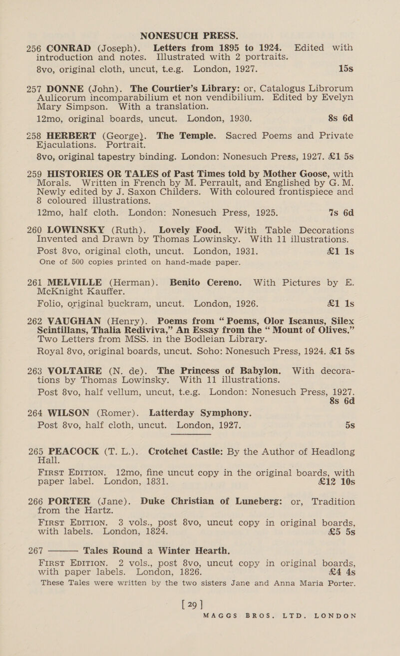 NONESUCH PRESS. 256 CONRAD (Joseph). Letters from 1895 to 1924. Edited with introduction and notes. Illustrated with 2 portraits. 8vo, original cloth, uncut, t.e.g. London, 1927. 15s 257 DONNE (John). The Courtier’s Library: or, Catalogus Librorum Aulicorum incomparabilium et non vendibilium. Edited by Evelyn Mary Simpson. With a translation. 12mo, original boards, uncut. London, 1930. 8s 6d 258 HERBERT (George). The Temple. Sacred Poems and Private Ejaculations. Portrait. 8vo, original tapestry binding. London: Nonesuch Press, 1927. £1 5s 259 HISTORIES OR TALES of Past Times told by Mother Goose, with Morals. Written in French by M. Perrault, and Englished by G. M. Newly edited by J. Saxon Childers. With coloured frontispiece and 8 coloured illustrations. 12mo, half cloth. London: Nonesuch Press, 1925. Ws 6d 260 LOWINSKY (Ruth). Lovely Food. With Table Decorations Invented and Drawn by Thomas Lowinsky. With 11 illustrations. Post 8vo, original cloth, uncut. London, 1931. &amp;1 1s One of 500 copies printed on hand-made paper. 261 MELVILLE (Herman). Benito Cereno. With Pictures by E. McKnight Kauffer. Folio, original buckram, uncut. London, 1926. &amp;1 1s 262 VAUGHAN (Henry). Poems from “ Poems, Olor Iscanus, Silex Scintillans, Thalia Rediviva,” An Essay from the “ Mount of Olives.” Two Letters from MSS. in the Bodleian Library. Royal 8vo, original boards, uncut. Soho: Nonesuch Press, 1924. £1 5s 263 VOLTAIRE (N. de). The Princess of Babylon. With decora- tions by Thomas Lowinsky. With 11 illustrations. Post 8vo, half vellum, uncut, t.e.g. London: Nonesuch he ae Ss 6 264 WILSON (Romer). Latterday Symphony. Post 8vo, half cloth, uncut. London, 1927. ! 5s eee PEACOLe (T. L.). Crotchet Castle: By the Author of Headlong all. FIRST EDITION. 12mo, fine uncut copy in the original boards, with paper label. London, 1831. £12 10s 266 PORTER (Jane). Duke Christian of Luneberg: or, Tradition from the Hartz. First EDITION. 3 vols., post 8vo, uncut copy in original boards, with labels. London, 1824. £5 5s 267 Tales Round a Winter Hearth. FIRST EDITION. 2 vols., post 8vo, uncut copy in original boards, with paper labels. London, 1826. &amp;4 As These Tales were written by the two sisters Jane and Anna Maria Porter.  [ 29 ]
