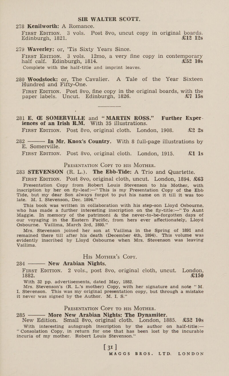 SIR WALTER SCOTT. 278 Kenilworth: A Romance. First EpDITION. 3 vols. Post 8vo, uncut copy in original boards. Edinburgh, 1821. £12 12s 279 Waverley: or, ’Tis Sixty Years Since. FIRST EDITION. 3 vols. 12mo, a very fine copy in contemporary half calf. Edinburgh, 1814. £52 10s Complete with the half-title and imprint leaves. 280 Woodstock: or, The Cavalier. A Tale of the Year Sixteen Hundred and Fifty-One. FIRST EDITION. Post 8vo, fine copy in the original boards, with the paper labels. Uncut. Edinburgh, 1826. | aoa 25S 2381 E. G@ SOMERVILLE and “MARTIN ROSS.” Further Exper. iences of an Irish R.M. With 35 illustrations. First EDITION. Post 8vo, original cloth. London, 1908. &amp;2 2S 282 ———— In Mr. Knox’s Country. With 8 full-page illustrations by E. Somerville. FIRST EDITION. Post 8vo, original cloth. London, 1915. &amp;1 is PRESENTATION Copy to HIs MOTHER. 283 STEVENSON (R. L.). The Ebb-Tide: A Trio and Quartette. FIRST EDITION. Post 8vo, original cloth, uncut. London, 1894. £63 Presentation Copy from Robert Louis Stevenson to his Mother, with inscription by her on fly-leaf:—‘ This is my Presentation Copy of the Ebb Tide, but my dear Son always forgot to put his name on it till it was too late. M. I. Stevenson, Dec. 1894.”’ This book was written in collaboration with his step-son Lloyd Osbourne, who has made a further interesting inscription on the fly-title:—‘ To Aunt Maggie. In memory of the patrimoni &amp; the never-to-be-forgotten days of our voyaging in the Eastern Pacific, from hers ever affectionately, Lloyd Osbourne. Vailima, March 3rd, 1895.” Mrs. Stevenson joined her son at Vailima in the Spring of 1891 and remained there till after his death (December 4th, 1894). This volume was evidently inscribed by Lloyd Osbourne when Mrs. Stevenson was leaving Vailima. His MoruHer’s Copy. 284 ———— New Arabian Nights. First EDITION. 2 vols., post 8vo, original cloth, uncut. London, 1882. &amp;150 With 32 pp. advertisements, dated May, 1882. Mrs. Stevenson’s (R. L.’s mother) Copy, with her signature and note “M. I. Stevenson. This was my original presentation copy, but through a mistake it never was signed by the Author. M. I. S.” PRESENTATION Copy To H1s MorHEr. 285 ———— More New Arabian Nights: The Dynamiter. New Edition. Small 8vo, original cloth. London, 1885. £52 10s With interesting autograph inscription by the author on half-title:— *“Consolation Copy, in return for one that has been lost by the incurable incuria of my mother. Robert Louis Stevenson.” [31]