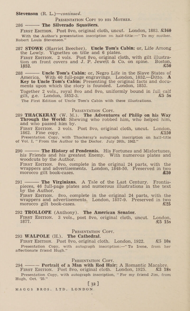 Stevenson (R. L.)—continued. PRESENTATION Copy To HIS MoTHER. 286 The Silverado Squatters. First Epitrion. Post 8vo, original cloth, uncut. London, 1883. £160 With the Author’s presentation inscription on half-title:—‘‘ To my mother. Robert Louis Stevenson.”  287 STOWE (Harriet Beecher). Uncle Tom’s Cabin: or, Life Among the Lowly. Vignettes on title and 6 plates. First EDITION. 2 vols. Post 8vo, original cloth, with gilt illustra- tion on front covers and J. P. Jewett &amp; Co. on spine. mba 1852. 288 Uncle Tom’s Cabin: or, Negro Life in the Slave States of America. With 40 full-page engravings. London, 1852.—Ditto. A Key to Uncle Tom’s Cabin: Presenting the original facts and docu- ments upon which the story is founded. London, 1858. Together 2 vols., royal 8vo and 8vo, uniformly bound in full calf gilt, g.e. London, 1852-3. Sc5~-5S The First Edition of Uncle Tom’s Cabin with these illustrations.  PRESENTATION Copy. 289 THACKERAY (W. M.). The Adventures of Philip on his Way Through the World: Shewing who robbed him, who helped him, and who passed him by. FIRST EDITION. 3 vols. Post 8vo, original cloth, uncut. London, 1862. Fine copy. £150 Presentation Copy, with Thackeray’s autograph inscription on half-title of Vol. I, “From the Author :to the Doctor. July 26th, 1662’  290 The History of Pendennis. His Fortunes and Misfortunes, his Friends and his greatest Enemy. With numerous plates and woodcuts by the Author. FIRST EDITION. 8vo, complete in the original 24 parts, with the wrappers and advertisements. London, 1848-50. Preserved in two morocco gilt book-cases. £30  291 The Virginians. A Tale of the Last Century. Frontis- pieces, 46 full-page plates and numerous TSE AUOnS in the text by the Author. First EDITION. $8vo, complete in the original 24 parts, with the wrappers and advertisements. London, 1857-9. Preserved in two morocco gilt book-cases. E25 292 TROLLOPE (Anthony). The American Senator. FIRST EDITION. 3 vols., post 8vo, original cloth, uncut. London, vee £5 15s PRESENTATION Copy. 293 WALPOLE (H.). The Cathedral. FIRST EDITION. Post 8vo, original cloth. London, 1922. £5 10s Presentation Copy, with autograph inscription:—‘ To Irene, from her affectionate friend Hugh.” PRESENTATION Copy. 294 -—— Portrait of a Man with Red Hair: A Romantic Macabre. . First Epitrion. Post 8vo, original cloth. London, 1925. £3 18s Presentation Copy, with autograph inscription, ‘“‘For my friend Jim, from Hugh, Oct. ’25.” [ 32 ] t 