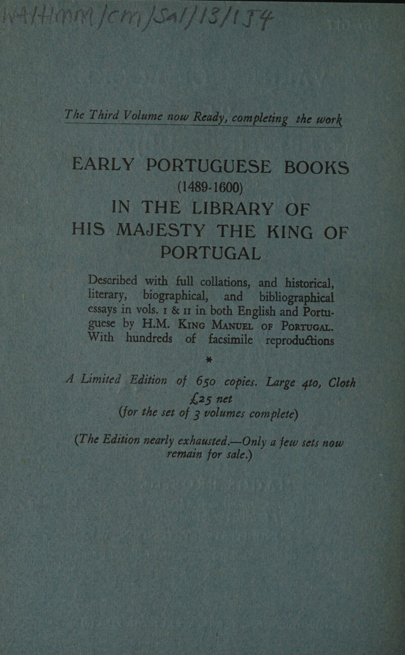 ge 2 | 4 , | The Third Volume now Ready, completing the work EARLY PORTUGUESE BOOKS (1489-1600) IN THE LIBRARY OF HIS MAJESTY THE KING OF PORTUGAL Described with full collations, and historical, literary, biographical, and bibliographical essays in vols. 1 &amp; i in both English and Portu- guese by H.M. Kine Manuet or Porrucat. With hundreds of facsimile reproduétions % A Limited Edition of 650 copies. Large gto, Cloth One 2b neP _ (for the set of 3 volumes complete) (Lhe Edition nearly exhausted—Only a few sets now ) eae remain for sale.) 