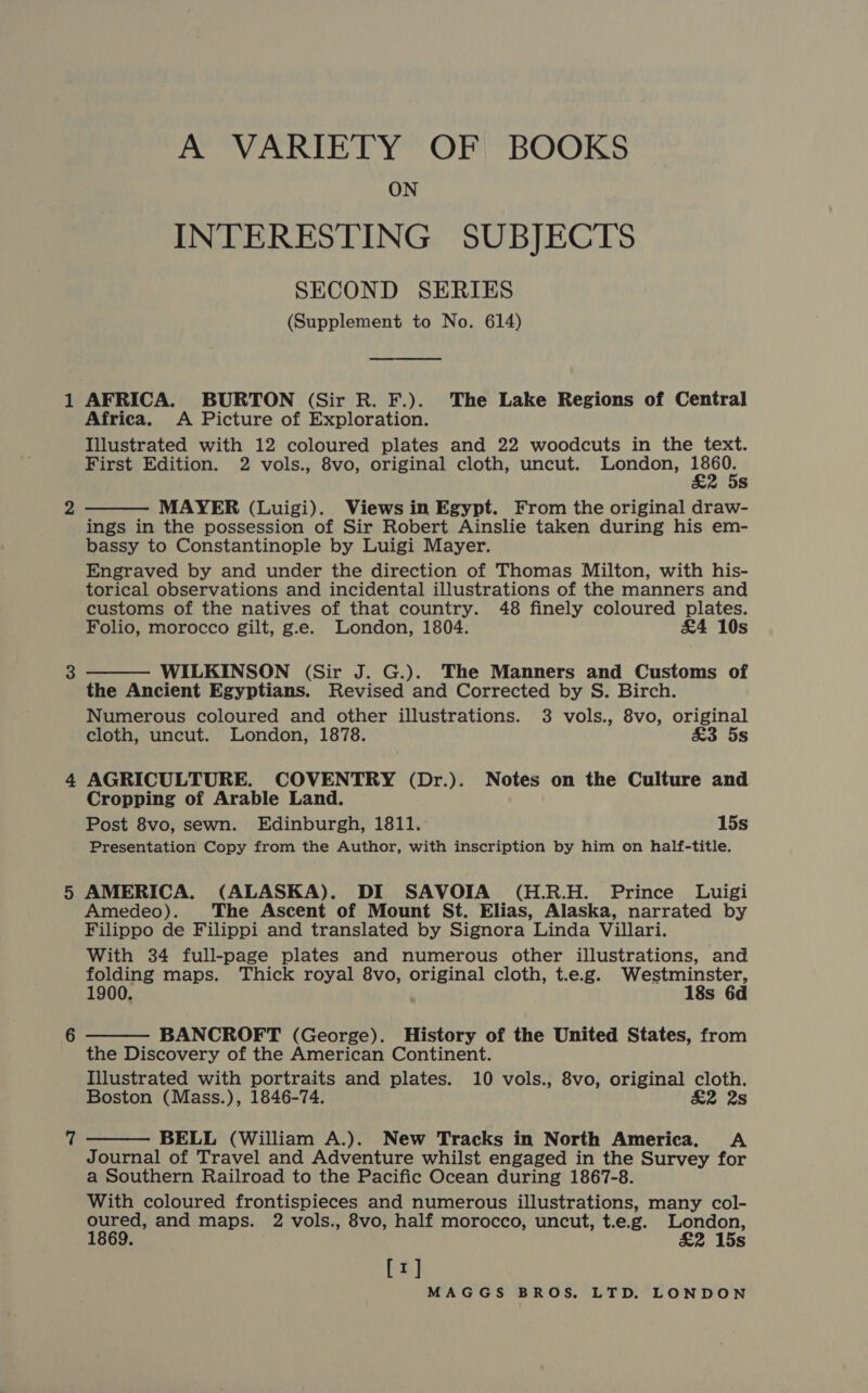 A VARIETY OF BOOKS ON INTERESTING SUBJECTS SECOND SERIES (Supplement to No. 614) AFRICA. BURTON (Sir R. F.). The Lake Regions of Central Africa. A Picture of Exploration. Illustrated with 12 coloured plates and 22 woodcuts in the text. First Edition. 2 vols., 8vo, original cloth, uncut. London, neh Ss MAYER (Luigi). Views in Egypt. From the original draw- ings in the possession of Sir Robert Ainslie taken during his em- bassy to Constantinople by Luigi Mayer. Engraved by and under the direction of Thomas Milton, with his- torical observations and incidental illustrations of the manners and customs of the natives of that country. 48 finely coloured plates. Folio, morocco gilt, g.e. London, 1804. £4 10s   WILKINSON (Sir J. G.). The Manners and Customs of the Ancient Egyptians. Revised and Corrected by S. Birch. Numerous coloured and other illustrations. 3 vols., 8vo, original cloth, uncut. London, 1878. £&amp;3 5s AGRICULTURE. COVENTRY (Dr.). Notes on the Culture and Cropping of Arable Land. Post 8vo, sewn. Edinburgh, 1811. 15s Presentation Copy from the Author, with inscription by him on half-title. AMERICA. (ALASKA). DI SAVOIA (H.R.H. Prince Luigi Amedeo). The Ascent of Mount St. Elias, Alaska, narrated by Filippo de Filippi and translated by Signora Linda Villari. With 34 full-page plates and numerous other illustrations, and folding maps. Thick royal 8vo, original cloth, t.e.g. WN ale 1900. s 6d  BANCROFT (George). History of the United States, from the Discovery of the American Continent. Illustrated with portraits and plates. 10 vols., 8vo, original cloth. Boston (Mass.), 1846-74. £2 2s  BELL (William A.). New Tracks in North America. A Journal of Travel and Adventure whilst engaged in the Survey for a Southern Railroad to the Pacific Ocean during 1867-8. With coloured frontispieces and numerous illustrations, many col- oured, and maps. 2 vols., 8vo, half morocco, uncut, t.e.g. London, 1869. ; &amp;2 15s [1]