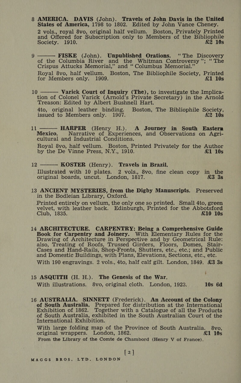 States of America, 1798 to 1802. Edited by John Vance Cheney. 2 vols., royal 8vo, original half vellum. Boston, Privately Printed and Offered for Subscription only to Members of the Bibliophile Society. 1910. &amp;2 10s FISKE (John). Unpublished Orations. ‘The Discovery of the Columbia River and the Whitman Controversy”; ‘“ The Crispus Attucks Memorial,” and ‘‘ Columbus Memorial.” Royal 8vo, half vellum. Boston, The Bibliophile Society, Printed for Members only. 1909. £1 10s   10 Varick Court of Inquiry (The), to investigate the Implica- tion of Colonel Varick (Arnold’s Private Secretary) in the Arnold Treason: Edited by Albert Bushnell Hart. 4to, original leather binding. Boston, The Bibliophile Society, issued to Members only. 1907. £2 10s HARPER (Henry H.). A Journey in South Eastern Mexico. Narrative of Experiences, and Observations on Agri- cultural and Industrial Conditions. Royal 8vo, half vellum. Boston, Printed Privately for the Author by the De Vinne Press, N.Y., 1910. £1 10s 11  12 KOSTER (Henry). Travels in Brazil. Illustrated with 10 plates. 2 vols., 8vo, fine clean copy in the original boards, uncut. London, 1817. £3 3s  13 ANCIENT MYSTERIES, from the Digby Manuscripts. Preserved in the Bodleian Library, Oxford. Printed entirely on vellum, the only one so printed. Small 4to, green velvet, with leather back. Edinburgh, Printed for the Abbotsford Club, 1835. £10 10s 14 ARCHITECTURE. CARPENTRY: Being a Comprehensive Guide Book for Carpentry and Joinery. With Elementary Rules for the Drawing of Architecture in Perspective and by Geometrical Rule: also, Treating of Roofs, Trussed Girders, Floors, Domes, Stair- Cases and Hand-Rails, Shop-Fronts, Shutters, etc., etc.; and Public and Domestic Buildings, with Plans, Elevations, Sections, etc., etc. With 190 engravings. 2 vols., 4to, half calf gilt. London, 1849. £3 3s 15 ASQUITH (H.H.). The Genesis of the War. With illustrations. 8vo, original cloth. London, 1923. 10s 6d 16 AUSTRALIA. SINNETT (Frederick). An Account of the Colony of South Australia. Prepared for distribution at the International Exhibition of 1862. Together with a Catalogue of all the Products of South Australia, exhibited in the South Australian Court of the International Exhibition. With large folding map of the Province of South Australia. 8vo, original wrappers. London, 1862. £1 10s From the Library of the Comte de Chambord (Henry V of France). [2]