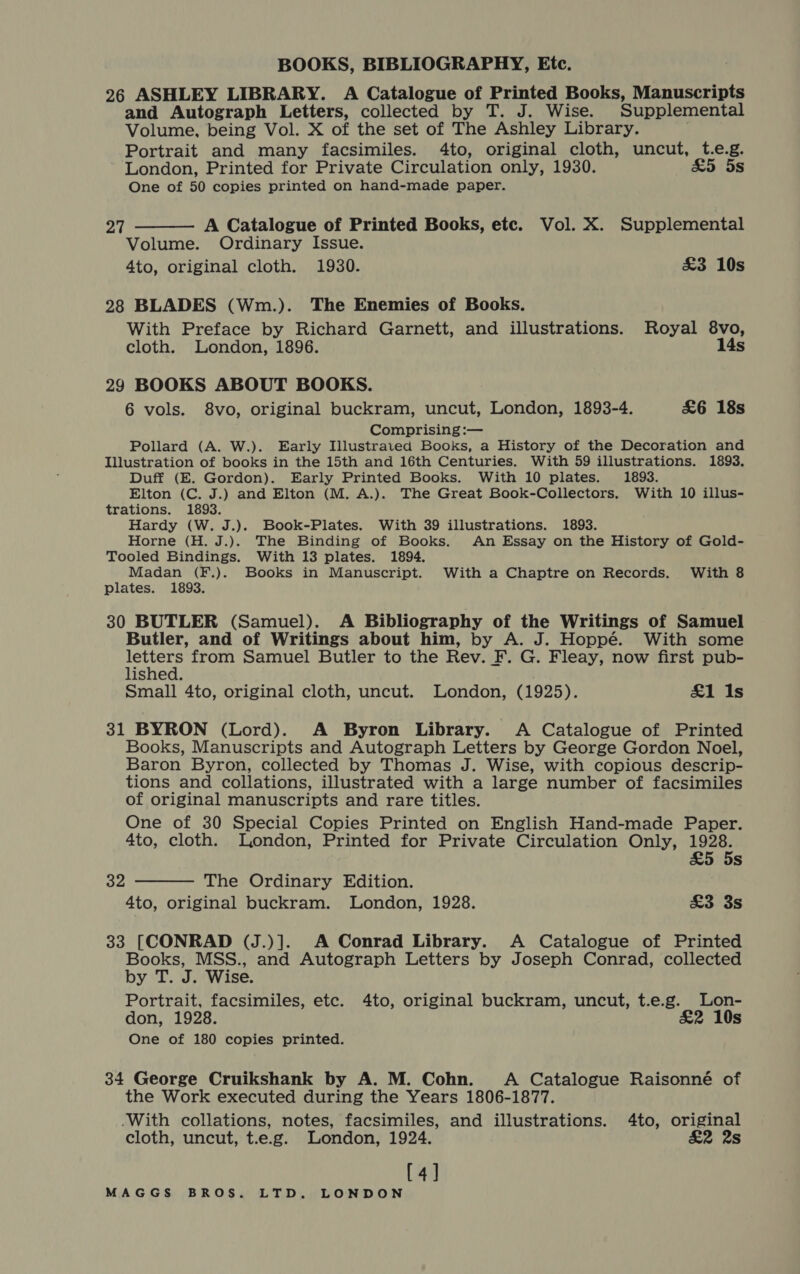 26 ASHLEY LIBRARY. A Catalogue of Printed Books, Manuscripts and Autograph Letters, collected by T. J. Wise. Supplemental Volume, being Vol. X of the set of The Ashley Library. Portrait and many facsimiles. 4to, original cloth, uncut, t.e.g. London, Printed for Private Circulation only, 1930. &amp;5 5s One of 50 copies printed on hand-made paper.  A Catalogue of Printed Books, etc. Vol. X. Supplemental Volume. Ordinary Issue. 4to, original cloth. 1930. £3 10s 27 28 BLADES (Wm.). The Enemies of Books. With Preface by Richard Garnett, and illustrations. Royal 8vo, cloth. London, 1896. 14s 29 BOOKS ABOUT BOOKS. 6 vols. 8vo, original buckram, uncut, London, 1893-4. £6 18s Comprising :— Pollard (A. W.). Early Illustrated Books, a History of the Decoration and Illustration of books in the 15th and 16th Centuries. With 59 illustrations. 1893. Duff (E. Gordon). Early Printed Books. With 10 plates. 1893. Elton (C. J.) and Elton (M. A.). The Great Book-Collectors. With 10 illus- trations. 1893. Hardy (W. J.). Book-Plates. With 39 illustrations. 1893. Horne (H. J.). The Binding of Books. An Essay on the History of Gold- Tooled Bindings. With 13 plates. 1894. Madan (F.). Books in Manuscript. With a Chaptre on Records. With 8 plates. 1893. 30 BUTLER (Samuel). A Bibliography of the Writings of Samuel Butler, and of Writings about him, by A. J. Hoppé. With some ibenly from Samuel Butler to the Rev. F. G. Fleay, now first pub- lished. Small 4to, original cloth, uncut. London, (1925). &amp;1 1s 31 BYRON (Lord). A Byron Library. A Catalogue of Printed Books, Manuscripts and Autograph Letters by George Gordon Noel, Baron Byron, collected by Thomas J. Wise, with copious descrip- tions and collations, illustrated with a large number of facsimiles of original manuscripts and rare titles. One of 30 Special Copies Printed on English Hand-made Paper. 4to, cloth. London, Printed for Private Circulation Only, eee £5 5s  32 The Ordinary Edition. 4to, original buckram. London, 1928. £3 3s 33 [CONRAD (J.)]. A Conrad Library. A Catalogue of Printed Books, MSS., and Autograph Letters by Joseph Conrad, collected by T. J. Wise. Portrait, facsimiles, etc. 4to, original buckram, uncut, t.e.g. Lon- don, 1928. £2 10s One of 180 copies printed. 34 George Cruikshank by A. M. Cohn. A Catalogue Raisonné of the Work executed during the Years 1806-1877. -With collations, notes, facsimiles, and illustrations. 4to, original cloth, uncut, t.e.g. London, 1924. £2 2s [4]
