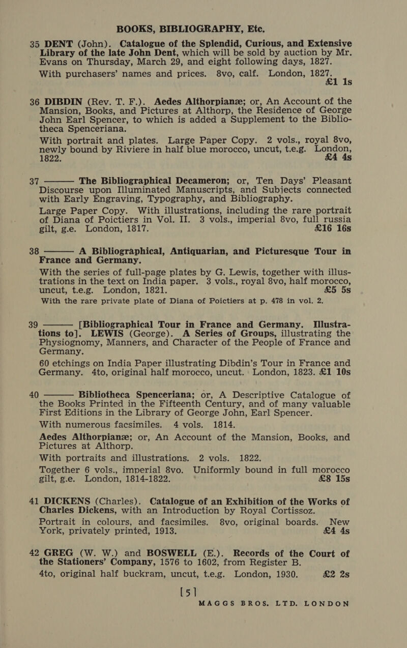 35 DENT (John). Catalogue of the Splendid, Curious, and Extensive Library of the late John Dent, which will be sold by auction by Mr. Evans on Thursday, March 29, and eight following days, 1827. With purchasers’ names and prices. 8vo, calf. London, poke : s 36 DIBDIN (Rev. T. F.). Aedes Althorpianze; or, An Account of the Mansion, Books, and Pictures at Althorp, the Residence of George John Earl Spencer, to which is added a Supplement to the Biblio- theca Spenceriana. With portrait and plates. Large Paper Copy. 2 vols., royal 8vo, newly bound by Riviere in half blue morocco, uncut, t.e.g. ae 1822.  The Bibliographical Decameron; or, Ten Days’ Pleasant Discourse upon Illuminated Manuscripts, and Subjects connected with Early Engraving, Typography, and Bibliography. Large Paper Copy. With illustrations, including the rare portrait of Diana of Poictiers in Vol. II. 3 vols., imperial 8vo, full russia gilt, g.e. London, 1817. £16 16s 37 38 A Bibliographical, Antiquarian, and Picturesque Tour in France and Germany. With the series of full-page plates by G. Lewis, together with illus- trations in the text on India paper. 3 vols., royal 8vo, half morocco, uncut, t.e.g. London, 1821. £5 5s With the rare private plate of Diana of Poictiers at p. 478 in vol. 2.  39 [Bibliographical Tour in France and Germany. [Illustra- tions to]. LEWIS (George). A Series of Groups, illustrating the Physiognomy, Manners, and Character of the People of France and Germany. 60 etchings on India Paper illustrating Dibdin’s Tour in France and Germany. 4to, original half morocco, uncut. London, 1823. £1 10s  Bibliotheca Spenceriana; or, A Descriptive Catalogue of the Books Printed in the Fifteenth Century, and of many valuable First Editions in the Library of George John, Earl Spencer. With numerous facsimiles. 4 vols. 1814. Aedes Althorpianz; or, An Account of the Mansion, Books, and Pictures at Althorp. With portraits and illustrations. 2 vols. 1822. Together 6 vols., imperial 8vo. Uniformly bound in full morocco gilt, g.e. London, 1814-1822. £8 15s 40  41 DICKENS (Charles). Catalogue of an Exhibition of the Works of Charles Dickens, with an Introduction by Royal Cortissoz. Portrait in colours, and facsimiles. 8vo, original boards. New York, privately printed, 1913. £4 4s 42 GREG (W. W.) and BOSWELL (E.). Records of the Court of the Stationers’ Company, 1576 to 1602, from Register B. 4to, original half buckram, uncut, t.e.g. London, 1930. £2 2s [5]