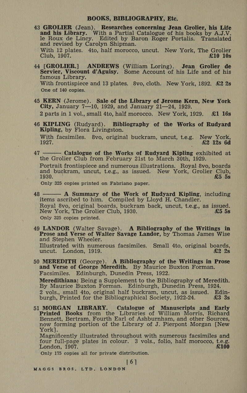 43 GROLIER (Jean). Researches concerning Jean Grolier, his Life and his Library. With a Partial Catalogue of his books by A.J.V. le Roux de Lincy. Edited by Baron Roger Portalis. Translated and revised by Carolyn Shipman. With 12 plates. 4to, half morocco, uncut. New York, The Grolier Club, 1907. £10 10s 44 [GROLIER.] ANDREWS (William Loring). Jean Grolier de Servier, Viscount d’Aguisy. Some Account of his Life and of his famous Library. With frontispiece and 13 plates. 8vo, cloth. New York, 1892. £2 2s One of 140 copies. 45 KERN (Jerome). Sale of the Library of Jerome Kern, New York City, January 7—10, 1929, and January 21—24, 1929. 2 parts in 1 vol., small 4to, half morocco. New York, 1929. &amp;1 16s 46 KIPLING (Rudyard). Bibliography of the Works of Rudyard Kipling, by Flora Livingston. With facsimiles. 8vo, original buckram, uncut, t.e.g. New York, 1927. _ &amp;2@ 12s 6d Catalogue of the Works of Rudyard Kipling exhibited at the Grolier Club from February 21st to March 30th, 1929. Portrait frontispiece and numerous illustrations. Royal 8vo, boards and buckram, uncut, t.e.g., as issued. New York, Grolier Bae. 1930. 5 5s Only 325 copies printed on Fabriano paper. 47  A Summary of the Work of Rudyard Kipling, including items ascribed to him. Compiled by Lloyd H. Chandler. Royal 8vo, original boards, buckram back, uncut, t.e.g., as issued. New York, The Grolier Club, 1930. £5 5s Only 325 copies printed. 49 LANDOR (Walter Savage). A Bibliography of the Writings in Prose and Verse of Walter Savage Landor, by Thomas James Wise and Stephen Wheeler. Illustrated with numerous facsimiles. Small 4to, original boards, uncut. London, 1919. £2 2s 50 MEREDITH (George). A Bibliography of the Writings in Prose and Verse of George Meredith. By Maurice Buxton Forman. Facsimiles. Edinburgh, Dunedin Press, 1922. Meredithiana: Being a Supplement to the Bibliography of Meredith. By Maurice Buxton Forman. Edinburgh, Dunedin Press, 1924. 2 vols., small 4to, original half buckram, uncut, as issued. Edin- burgh, Printed for the Bibliographical Society, 1922-24. &amp;3'3s 51 MORGAN LIBRARY. Catalogue of Manuscripts and Early Printed Books from the Libraries of William Morris, Richard Bennett, Bertram, Fourth Earl of Ashburnham, and other Sources, BAN ripe: portion of the Library of J. Pierpont Morgan [New ork]. Magnificently illustrated throughout with numerous facsimiles and four full-page plates in colour. 3 vols., folio, half morocco, t.e.g. London, 1907. £100 Only 175 copies all for private distribution. | 6] 48 