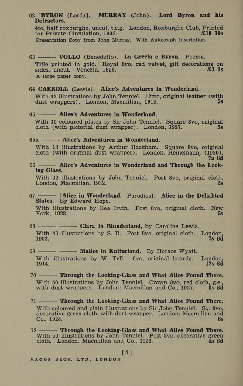 62 [BYRON (Lord)]. MURRAY (John). Lord Byron and his Detractors. 4to, half roxburghe, uncut, t.e.g. London, Roxburghe Club, Printed for Private Circulation, 1906. £10 10s Presentation Copy from John Murray. With Autograph Inscription. 63  VOLLO (Benedetto). La Grecia e Byron. Poema. Title printed in gold. Royal 8vo, red velvet, gilt decorations on sides, uncut. Venezia, 1858. £1 Is A large paper copy. 64 CARROLL (Lewis). Alice’s Adventures in Wonderland. With 42 illustrations by John Tenniel. 12mo, original leather (with  dust wrappers). London, Macmillan, 1919. 5s 65 Alice’s Adventures in Wonderland. With 15 coloured plates by Sir John Tenniel. Square 8vo, original cloth (with pictorial dust wrapper). London, 1927. 5s 65a Alice’s Adventures in Wonderland.  With 13 illustrations by Arthur Rackham. Square 8vo, original cloth (with original dust wrapper). London, Heinemann, Shad s Alice’s Adventures in Wonderland and Through the Look- ing-Glass. With 92 illustrations by John Tenniel. Post 8vo, original cloth. London, Macmillan, 1932. 2s 66  67  [Alice in Wonderland. Parodies]. Alice in the Delighted States. By Edward Hope. With illustrations by Rea Irvin. Post 8vo, original cloth. New York, 1928. 5s 68   Clara in Blunderland, by Caroline Lewis. With 40 illustrations by S. R. Post 8vo, original cloth. London, 1902. Ws 6d 69   Malice in Kulturland. By Horace Wyatt. With illustrations by W. Tell. 8vo, original boards. London, 1914. 12s 6d  70 Through the Looking-Glass and What Alice Found There. With 50 illustrations by John Tenniel. Crown 8vo, red cloth, g.e., with dust wrappers. London: Macmillan and Co., 1927. 8s 6d 71  Through the Looking-Glass and What Alice Found There. With coloured and plain illustrations by Sir John Tenniel. Sq. 8vo, decorative green cloth, with dust wrapper. London: Macmillan and CovaLdae: 6s  72 Through the Looking-Glass and What Alice Found There. With 50 illustrations by John Tenniel. Post 8vo, decorative green cloth. London. Macmillan and Co., 1928. 4s 6d [8]