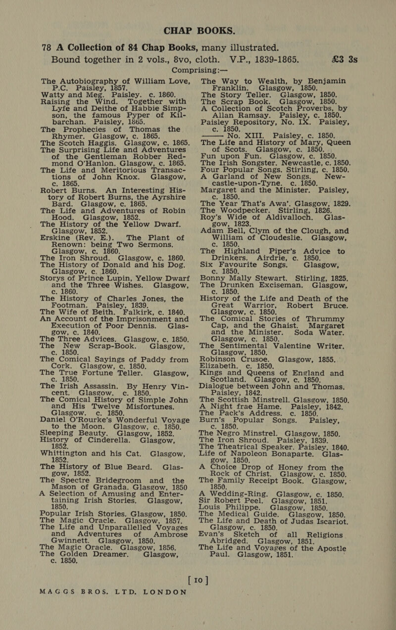 £3 3s The Autobiography of William Love, P.C. Paisley, 1857. Watty and Meg. Paisley. c. 1860. Raising the Wind. Together with Lyfe and Deithe of Habbie Simp- son, the famous Pyper of Kil- barchan. Paisley, 1865. The Prophecies of Thomas the Rhymer. Glasgow, c. 1865. The Scotch Haggis. Glasgow, c. 1865. The Surprising Life and Adventures of the Gentleman Robber Red- mond O’Hanlon. Glasgow, c. 1865. The Life and Meritorious Transac- tions of John Knox. Glasgow, eft \ Robert Burns. An Interesting His- tory of Robert Burns, the Ayrshire Bard. Glasgow, c. 1865. The Life and Adventures of Robin Hood. Glasgow, 1852. The History of the Yellow Dwarf. Glasgow, 1852. Erskine (Rev. E.). The Plant of Renown: being Two Sermons. Glasgow, c. 1860. The Iron Shroud. Glasgow, c. 1860. The History of Donald and his Dog. Glasgow, c. 1860. Storys of Prince Lupin, Yellow Dwarf ne ane Three Wishes. Glasgow, (op f The History of Charles Jones, the Footman. Paisley, 1839. The Wife of Beith. Falkirk, c. 1840. An Account of the Imprisonment and Execution of Poor Dennis. Glas- gow, c. 1840. The Three Advices. Glasgow, c. 1850. The New Scrap-Book. Glasgow, c. 1850. The Comical Sayings of Paddy from Cork. Glasgow, c. 1850. The ite Fortune Teller. Glasgow, c. 5 The Irish Assassin. By Henry Vin- cent. Glasgow. ec. 1850. The Comical History of Simple John and His Twelve Misfortunes. Glasgow. c. 1850. Daniel O’Rourke’s Wonderful Voyage to the Moon. Glasgow, c. 1850. Sleeping Beauty. Glasgow, 1852. Gorey of Cinderella. Glasgow, Whittington and his Cat. Glasgow, 1852 The History of Blue Beard. Glas- gow, 1852. The Spectre Bridegroom and the Mason of Granada. Glasgow, 1850 A Selection of Amusing and Enter- reat Irish Stories. Glasgow, Popular Irish Stories. Glasgow, 1850. The Magic Oracle. Glasgow, 1857. The Life and Unparallelled Voyages and Adventures of Ambrose Gwinnett. Glasgow, 1850. The Magic Oracle. Glasgow, 1856. The Tee Dreamer. Glasgow, c. i The Way to Wealth, by Benjamin Franklin. Glasgow, 1850. The Story Teller. Glasgow, 1850. The Scrap Book. Glasgow, 1850. A Collection of Scotch Proverbs, by Allan Ramsay. Paisley, c._1850. yay Pas hit nt No. IX. Paisley, Gaal No. XIII. Paisley, c. 1850. The Life and History of Mary, Queen of Scots. Glasgow, c. 1850. Fun upon Fun. Glasgow, c. 1850. The Irish Songster. Newcastle, c. 1850. Four Popular Songs. Stirling, c. 1850. A Garland of New Songs. New- castle-upon-Tyne. c..1850. Margaret and the Minister. c. 1850. The Year That’s Awa’. Glasgow, 1829. The Woodpecker. Stirling, 1826. Roy’s Wide of Aldivalloch. Glas- gow, 1823. Adam Bell, Clym of the Clough, and William of Cloudeslie. Glasgow, c. 1850. The Highland Piper’s Advice to  Paisley, Drinkers. Airdrie, c. 1850. Six hel eam Songs. Glasgow, c Bonny Mally Stewart. Stirling, 1825. The ms acs Exciseman. Glasgow, c. f History of the Life and Death of the Great Warrior, Robert Bruce. Glasgow, c. 1850. The Comical Stories of Thrummy Cap, and the Ghaist. Margaret and the Minister. Soda Water. Glasgow, c. 1850. The Sentimental Valentine Writer. Glasgow, 1850. Robinson Crusoe. Glasgow, 1855. Elizabeth. c. 1850. Kings and Queens of England and Scotland. Glasgow, c. 1850. Dialogue between John and Thomas. Paisley, 1842. The Scottish Minstrell. Glasgow, 1850. A Night frae Hame. Paisley, 1842. The Pack’s Address. c. 1850. ad ol th an ates Songs. Paisley, Cc: é The Negro Minstrel. Glasgow, 1850. The Iron Shroud. Paisley, 1839. The Theatrical Speaker. Paisley, 1840. Life of Napoleon Bonaparte. Glas- gow, 1850. A Choice Drop of Honey from the Rock of Christ. Glasgow, c. 1850. peste Receipt Book. Glasgow, - A Wedding-Ring. Glasgow, c. 1850. Sir Robert Peel. Glasgow, 1851. Louis Philippe. Glasgow, 1850. The Medical Guide. Glasgow, 1850. The Life and Death of Judas Iscariot. Glasgow, c. 1850. Evan’s Sketch of all Religions Abridged. Glasgow, 1851. The Life and Voyages of the Apostle Paul. Glasgow, 1851. 4