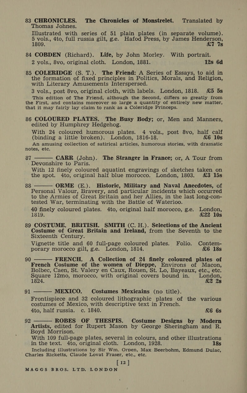83 CHRONICLES. The Chronicles of Monstrelet. Translated by Thomas Johnes. Illustrated with series of 51 plain plates (in separate volume). 5 vols., 4to, full russia gilt, g.e. Hafod Press, by James aor 1809. s 84 COBDEN (Richard). Life, by John Morley. With portrait. 2 vols., 8vo, original cloth. London, 1881. 12s 6d 85 COLERIDGE (S. T.). The Friend: A Series of Essays, to aid in the formation of fixed principles in Politics, Morals, and Religion, with Literary Amusements Interspersed. 3 vols., post 8vo, original cloth, with labels. London, 1818. £5 5s This edition of The Friend, although the Second, differs so greatly from the First, and contains moreover so large a quantity of entirely new matter, that it may fairly lay claim to rank as a Coleridge Princeps. 86 COLOURED PLATES. The Busy Body; or, Men and Manners, edited by Humphrey Hedgehog. With 24 coloured humorous plates. 4 vols., post 8vo, half calf (binding a little broken). London, 1816-18. £6 10s An amusing collection of satirical articles, humorous stories, with dramatic notes, etc. 87 CARR (John). The Stranger in France; or, A Tour from - Devonshire to Paris. With 12 finely coloured aquatint engravings of sketches taken on the spot. 4to, original half blue morocco. London, 1803. £3 15s   ORME (E.). Historic, Military and Naval Anecdotes, of Personal Valour, Bravery, and particular incidents which occurred to the Armies of Great Britain and her Allies, in the last long-con- tested War, terminating with the Battle of Waterloo. 40 finely coloured plates. 4to, original half morocco, g.e. London, 1819. £22 10s 89 COSTUME. BRITISH. SMITH (C. H.). Selections of the Ancient Costume of Great Britain and Ireland, from the Seventh to the Sixteenth Century. Vignette title and 60 full-page coloured plates. Folio. Contem- porary morocco gilt, g.e. London, 1814. &amp;6 18s FRENCH. A Collection of 24 finely coloured plates of French Costume of the women of Dieppe, Environs of Macon, Bolbec, Caen, St. Valery en Caux, Rouen, St. Lo, Bayeaux, etc., etc. Square 12mo, morocco, with original covers bound in. gor 1824. 2s MEXICO. Costumes Mexicains (no title). Frontispiece and 32 coloured lithographic plates of the various costumes of Mexico, with descriptive text in French. 4to, half russia. c. 1840. £6 6s Artists, edited for Rupert Mason by George Sheringham and R. Boyd Morrison. With 109 full-page plates, several in colours, and other illustrations in the text. 4to, original cloth. London, 1928. 18s Including illustrations by Sir Wm. Orpen, Max Beerbohm, Edmund Dulac, Charles Ricketts, Claude Lovat Fraser, etc., etc. [12] MAGGS BROS. LTD. LONDON 88 90   91