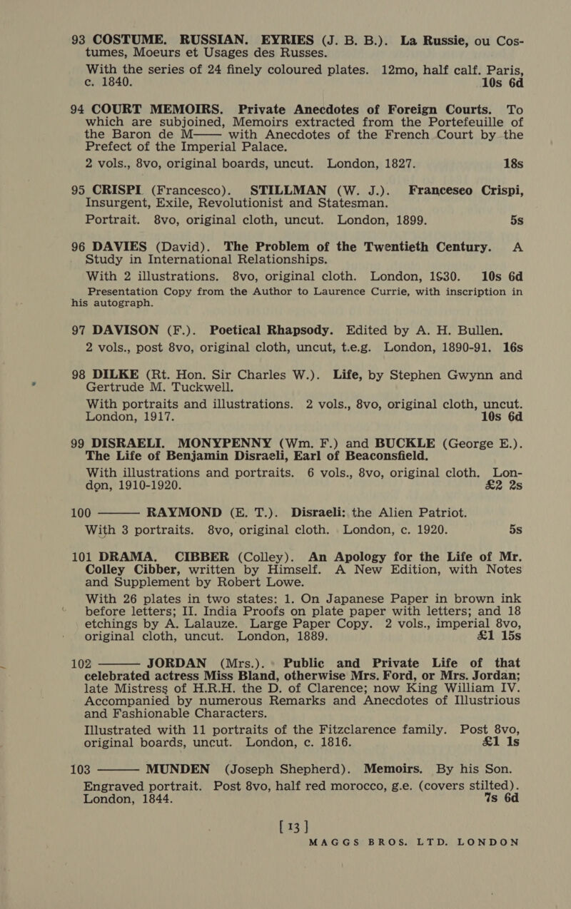 tumes, Moeurs et Usages des Russes. With the series of 24 finely coloured plates. 12mo, half calf. Paris, ce. 1840. 10s 6d 94 COURT MEMOIRS. Private Anecdotes of Foreign Courts. To which are subjoined, Memoirs extracted from the Portefeuille of the Baron de M with Anecdotes of the French Court by the Prefect of the Imperial Palace. 2 vols., 8vo, original boards, uncut. London, 1827. 18s  95 CRISPI (Francesco). STILLMAN (W. J.). Franceseo Crispi, Insurgent, Exile, Revolutionist and Statesman. Portrait. 8vo, original cloth, uncut. London, 1899. 5s 96 DAVIES (David). The Problem of the Twentieth Century. A Study in International Relationships. With 2 illustrations. 8vo, original cloth. London, 1$30. 10s 6d Presentation Copy from the Author to Laurence Currie, with inscription in his autograph. 97 DAVISON (F.). Poetical Rhapsody. Edited by A. H. Bullen. 2 vols., post 8vo, original cloth, uncut, t.e.g. London, 1890-91. 16s 98 DILKE (Rt. Hon. Sir Charles W.). Life, by Stephen Gwynn and Gertrude M. Tuckwell. With portraits and illustrations. 2 vols., 8vo, original cloth, uncut. London, 1917. 10s 6d 99 DISRAELI. MONYPENNY (Wm. F.) and BUCKLE (George E.). The Life of Benjamin Disraeli, Earl of Beaconsfield. With illustrations and portraits. 6 vols., 8vo, original cloth. Lon- don, 1910-1920. £2 2s  100 RAYMOND (E. T.). Disraeli: the Alien Patriot. With 3 portraits. 8vo, original cloth. London, c. 1920. oS 101 DRAMA. CIBBER (Colley). An Apology for the Life of Mr. Colley Cibber, written by Himself. A New Edition, with Notes and Supplement by Robert Lowe. With 26 plates in two states: 1. On Japanese Paper in brown ink “ before letters; II. India Proofs on plate paper with letters; and 18 etchings by A. Lalauze. Large Paper Copy. 2 vols., imperial 8vo, original cloth, uncut. London, 1889. £1 15s  102 JORDAN (Mrs.).* Public and Private Life of that celebrated actress Miss Bland, otherwise Mrs. Ford, or Mrs. Jordan; late Mistress of H.R.H. the D. of Clarence; now King William IV. Accompanied by numerous Remarks and Anecdotes of Illustrious and Fashionable Characters. Illustrated with 11 portraits of the Fitzclarence family. Post 8vo, original boards, uncut. London, c. 1816. £1 Is 103 MUNDEN (Joseph Shepherd). Memoirs. By his Son. Engraved portrait. Post 8vo, half red morocco, g.e. (covers stilted). London, 1844. Ws 6 [ 13 ] 