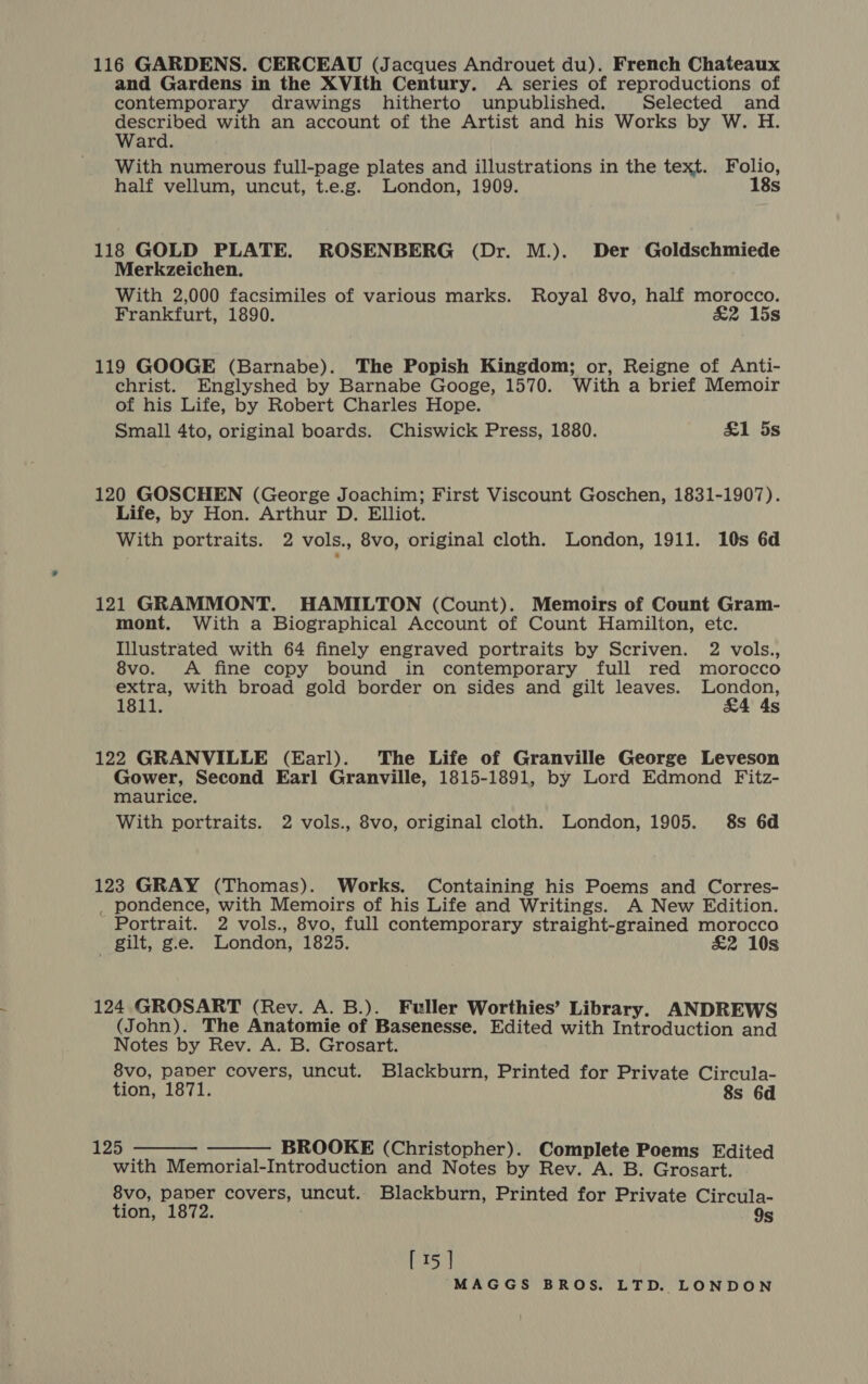 116 GARDENS. CERCEAU (Jacques Androuet du). French Chateaux and Gardens in the XVIth Century. A series of reproductions of contemporary drawings hitherto unpublished. Selected and described with an account of the Artist and his Works by W. H. Ward. With numerous full-page plates and illustrations in the text. Folio, half vellum, uncut, t.e.g. London, 1909. 18s 118 GOLD PLATE. ROSENBERG (Dr. M.). Der Goldschmiede Merkzeichen. With 2,000 facsimiles of various marks. Royal 8vo, half morocco. Frankfurt, 1890. £&amp;2 15s 119 GOOGE (Barnabe). The Popish Kingdom; or, Reigne of Anti- christ. Englyshed by Barnabe Googe, 1570. With a brief Memoir of his Life, by Robert Charles Hope. Small 4to, original boards. Chiswick Press, 1880. &amp;1 5s 120 GOSCHEN (George Joachim; First Viscount Goschen, 1831-1907). Life, by Hon. Arthur D. Elliot. With portraits. 2 vols., 8vo, original cloth. London, 1911. 10s 6d 121 GRAMMONT. HAMILTON (Count). Memoirs of Count Gram- mont. With a Biographical Account of Count Hamilton, etc. Illustrated with 64 finely engraved portraits by Scriven. 2 vols., 8vo. <A fine copy bound in contemporary full red morocco extra, with broad gold border on sides and gilt leaves. Rede 1811. Ss 122 GRANVILLE (Earl). The Life of Granville George Leveson Gower, Second Earl Granville, 1815-1891, by Lord Edmond Fitz- maurice. With portraits. 2 vols., 8vo, original cloth. London, 1905. 8s 6d 123 GRAY (Thomas). Works. Containing his Poems and Corres- _ pondence, with Memoirs of his Life and Writings. A New Edition. Portrait. 2 vols., 8vo, full contemporary straight-grained morocco gilt, ge. London, 1825. £2 10s 124 GROSART (Rev. A. B.). Fuller Worthies’ Library. ANDREWS (John). The Anatomie of Basenesse. Edited with Introduction and Notes by Rev. A. B. Grosart. 8vo, paver covers, uncut. Blackburn, Printed for Private Circula- tion, 1871. 8s 6d   125 - BROOKE (Christopher). Complete Poems Edited with Memorial-Introduction and Notes by Rev. A. B. Grosart. 8vo, paper covers, uncut. Blackburn, Printed for Private Circula- tion, 1872. 9s [ 15 ]