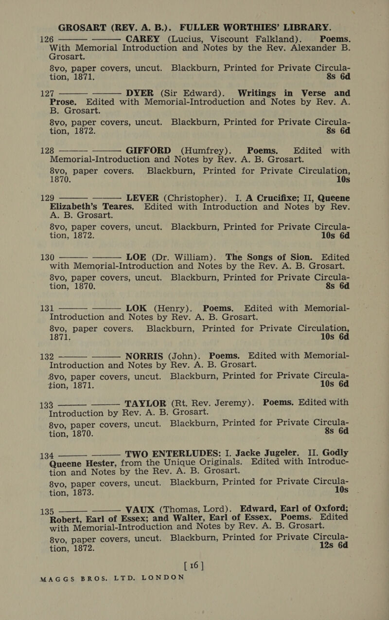 GROSART (REV. A. B.). FULLER WORTHIES’ LIBRARY. 126 CAREY (Lucius, Viscount Falkland). Poems. With Memorial Introduction and Notes by the Rev. Alexander B. Grosart. 8vo, paper covers, uncut. Blackburn, Printed for Private Circula- tion, 1871. 8s 6d 125, DYER (Sir Edward). Writings in Verse and Prose. Edited with Memorial-Introduction and Notes by Rev. A. B. Grosart. 8vo, paper covers, uncut. Blackburn, Printed for Private Circula- tion, 1872. 8s 6d       128 GIFFORD (Humfrey). Poems. Edited with Memorial-Introduction and Notes by Rev. A. B. Grosart. 8vo, paper covers. Blackburn, Printed for Private Circulation, 1870. 10s   129 LEVER (Christopher). I. A Crucifixe; II, Queene Elizabeth’s Teares. Edited with Introduction and Notes by Rev. A. B. Grosart. 8vo, paper covers, uncut. Blackburn, Printed for Private Circula- tion, 1872. 10s 6d 130 LOE (Dr. William). The Songs of Sion. Edited with Memorial-Introduction and Notes by the Rev. A. B. Grosart. 8vo, paper covers, uncut. Blackburn, Printed for Private Circula- tion, 1870. 8s 6d     131 LOK (Henry). Poems. Edited with Memorial- Introduction and Notes by Rev. A. B. Grosart. 8vo, paper covers. Blackburn, Printed for Private Circulation, 1871. 10s 6d   132 NORRIS (John). Poems. Edited with Memorial- Introduction and Notes by Rev. A. B. Grosart. 8vo, paper covers, uncut. Blackburn, Printed for Private Circula- tion, 1871. 10s 6d   VSB: TAYLOR (Rt. Rev. Jeremy). Poems. Edited with Introduction by Rev. A. B. Grosart. 8vo, paper covers, uncut. Blackburn, Printed for Private Circula- tion, 1870. 8s 6d 134 ——— TWO ENTERLUDES: I. Jacke Jugeler. II. Godly Queene Hester, from the Unique Originals. Edited with Introduc- tion and Notes by the Rev. A. B. Grosart. 8vo, paper covers, uncut. Blackburn, Printed for Private Circula- tion, 1873. 10s  135 VAUX (Thomas, Lord). Edward, Earl of Oxford; Robert, Earl of Essex; and Walter, Earl of Essex. Poems... Edited with Memorial-Introduction and Notes by Rev. A. B. Grosart. 8vo, paper covers, uncut. Blackburn, Printed for Private Wives tion, 1872. 2s 6d   [ 16 |
