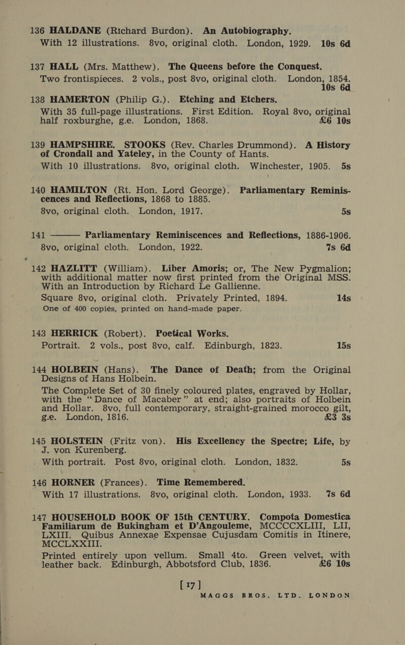 136 HALDANE (Richard Burdon). An Autobiography. With 12 illustrations. 8vo, original cloth. London, 1929. 10s 6d 137 HALL (Mrs. Matthew). The Queens before the Conquest. Two frontispieces. 2 vols., post 8vo, original cloth. EMA De be s 138 HAMERTON (Philip G.). Etching and Etchers. With 35 full-page illustrations. First Edition. Royal 8vo, original half roxburghe, g.e. London, 1868. £6 10s 139 HAMPSHIRE. STOOKS (Rev. Charles Drummond). A History of Crondall and Yateley, in the County of Hants. With 10 illustrations. 8vo, original cloth. Winchester, 1905. 5s 140 HAMILTON (Rt. Hon. Lord George). Parliamentary Reminis- cences and Reflections, 1868 to 1885. 8vo, original cloth. London, 1917. 5s  141 Parliamentary Reminiscences and Reflections, 1886-1906. 8vo, original cloth. London, 1922. Ws 6d 142 HAZLITT (William). Liber Amoris; or, The New Pygmalion; with additional matter now first printed from the Original MSS. With an Introduction by Richard Le Gallienne. Square 8vo, original cloth. Privately Printed, 1894. 14s One of 400 copiés, printed on hand-made paper. 143 HERRICK (Robert). Poetical Works. Portrait. 2 vols., post 8vo, calf. Edinburgh, 1823. 15s 144 HOLBEIN (Hans). The Dance of Death; from the Original Designs of Hans Holbein. The Complete Set of 30 finely coloured plates, engraved by Hollar, with the “Dance of Macaber” at end; also portraits of Holbein and Hollar. 8vo, full contemporary, straight-grained morocco gilt, g.e. London, 1816. £3 3s 145 HOLSTEIN (Fritz von). His Excellency the Spectre; Life, by J. von Kurenberg. . With portrait. Post 8vo, original cloth. London, 1832. 5s 146 HORNER (Frances). Time Remembered. With 17 illustrations. 8vo, original cloth. London, 1933. ‘%s 6d 147 HOUSEHOLD BOOK OF 15th CENTURY. Compota Domestica Familiarum de Bukingham et D’Angouleme, MCCCCXLIII, LII, LXIII. Quibus Annexae Expensae Cujusdam Comitis in Itinere, MCCLXXIII. Printed entirely upon vellum. Small 4to. Green velvet, with leather back. Edinburgh, Abbotsford Club, 1836. £6 10s [17]