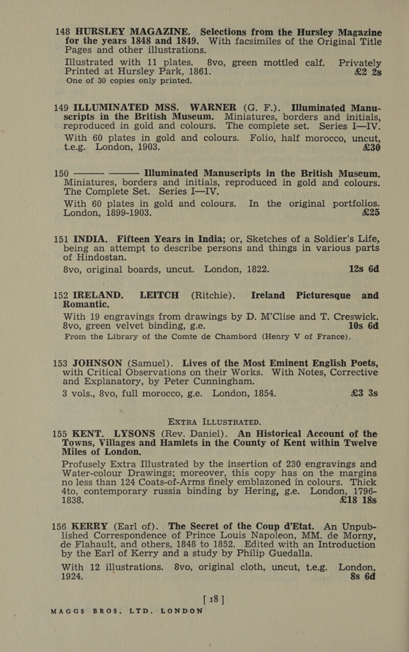 148 HURSLEY MAGAZINE. Selections from the Hursley Magazine for the years 1848 and 1849. With facsimiles of the Original Title Pages and other illustrations. Illustrated with 11 plates. 8vo, green mottled calf. Privately Printed at Hursley Park, 1861. £2 2s One of 30 copies only printed. 149 ILLUMINATED MSS. WARNER (G. F.). Illuminated Manu- scripts in the British Museum. Miniatures, borders and initials, reproduced in gold and colours. The complete set. Series I—IV. With 60 plates in gold and colours. Folio, half morocco, uncut, t.e.g. London, 1903. £30 150 Illuminated Manuscripts in the British Museum. Miniatures, borders and initials, reproduced in gold and colours. The Complete Set. Series I—IV. With 60 plates in gold and colours. In the original portfolios. London, 1899-1903. S25   151 INDIA. Fifteen Years in India; or, Sketches of a Soldier’s Life, being an attempt to describe persons and things in various parts of Hindostan. 8vo, original boards, uncut. London, 1822. 12s 6d 152 IRELAND. LEITCH (Ritchie). Ireland Picturesque and Romantic. With 19 engravings from drawings by D. M’Clise and T. Creswick. 8vo, green velvet binding, g.e. 10s 6d From the Library of the Comte de Chambord (Henry V of France). 153 JOHNSON (Samuel). Lives of the Most Eminent English Poets, with Critical Observations on their Works. With Notes, Corrective and Explanatory, by Peter Cunningham. 3 vols., 8vo, full morocco, g.e. London, 1854. £3 3s EXTRA ILLUSTRATED. 155 KENT. LYSONS (Rev. Daniel). An Historical Account of the Towns, Villages and Hamlets in the County of Kent within Twelve Miles of London. Profusely Extra Illustrated by the insertion of 230 engravings and Water-colour Drawings; moreover, this copy has on the margins no less than 124 Coats-of-Arms finely emblazoned in colours. Thick 4to, contemporary russia binding by Hering, g.e. London, 1796- 1838. £18 18s 156 KERRY (Earl of). The Secret of the Coup d’Etat. An Unpub- lished Correspondence of Prince Louis Napoleon, MM. de Morny, de Flahault, and others, 1848 to 1852. Edited with an Introduction by the Earl of Kerry and a study by Philip Guedalla. With 12 illustrations. 8vo, original cloth, uncut, t.e.g. London, 1924. 8s 6d [ 18 ]