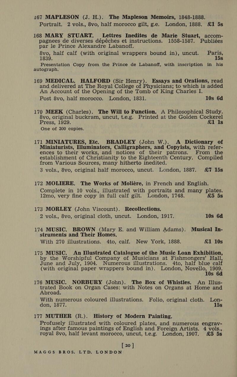 167 MAPLESON (J. H.). The Mapleson Memoirs, 1848-1888. Portrait. 2 vols., 8vo, half morocco gilt, g.e. London, 1888. £1 5s 168 MARY STUART. Lettres Inedites de Marie Stuart, accom- pagnees de diverses dépéches et instructions. 1558-1587. Publiées par le Prince Alexandre Labanoff. 8vo, half calf (with original wrappers bound in), uncut. Paris, 1839. 15s Presentation Copy from the Prince de Labanoff, with inscription in his autograph. 169 MEDICAL. HALFORD (Sir Henry). Essays and Orations, read and delivered at The Royal College of Physicians; to which is added An Account of the Opening of the Tomb of King Charles I. Post 8vo, half morocco. London, 1831. 10s 6d 170 MEEK (Charles). The Will to Function. A Philosophical Study. 8vo, original buckram, uncut, t.e.g. Printed at the Golden Cockerel Press, 1929. £1 Is One of 300 copies. 171 MINIATURES, Etc. BRADLEY (John W.). A Dictionary of Miniaturists, Illuminators, Calligraphers, and Copyists, with refer- ences to their works, and notices of their patrons. From the establishment of Christianity to the Eighteenth Century. Compiled from Various Sources, many hitherto inedited. 3 vols., 8vo, original half morocco, uncut. London, 1887. &amp;7% 15s 172 MOLIERE. The Works of Moliére, in French and English. Complete in 10 vols., illustrated with portraits and many plates. 12mo, very fine copy in full calf gilt. London, 1748. &amp;5 5s 173 MORLEY (John Viscount). Recollections. 2 vols., 8vo, original cloth, uncut. London, 1917. 10s 6d 174 MUSIC. BROWN (Mary E. and William Adams). Musical In- struments and Their Homes. With 270 illustrations. 4to, calf. New York, 1888. £1 10s 175 MUSIC. An Illustrated Catalogue of the Music Loan Exhibition, by the Worshipful Company of Musicians at Fishmongers’ Hall, June and July, 1904. Numerous illustrations. 4to, half blue calf (with original paper wrappers bound in). London, pia Ve s 176 MUSIC. NORBURY (John). The Box of Whistles. An Illus- Rake ee Ta on Organ Cases: with Notes on Organs at Home and Abroad. With numerous coloured illustrations. Folio, original cloth. Lon- don, 1877. 15s 177 MUTHER (R.). History of Modern Painting. Profusely illustrated with coloured plates, and numerous engrav- ings after famous paintings of English and Foreign Artists. 4 vols., royal 8vo, half levant morocco, uncut, t.e.g. London, 1907. £5 5s [ 20 ]