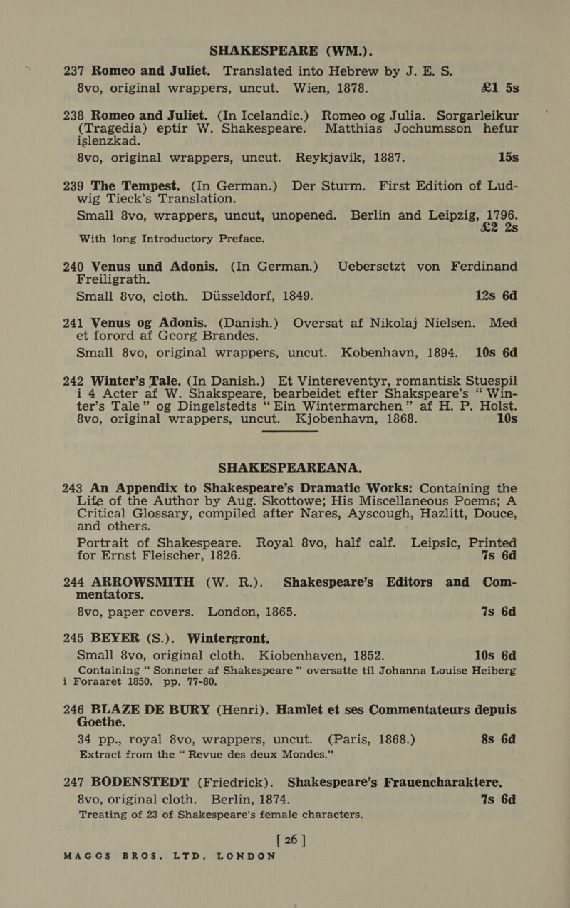 237 Romeo and Juliet. Translated into Hebrew by J. E. S. 8vo, original wrappers, uncut. Wien, 1878. £1 5s 238 Romeo and Juliet. (In Icelandic.) Romeo og Julia. Sorgarleikur (Tragedia) eptir W. Shakespeare. Matthias Jochumsson hefur islenzkad. 8vo, original wrappers, uncut. Reykjavik, 1887. 15s 239 The Tempest. (In German.) Der Sturm. First Edition of Lud- wig Tieck’s Translation. Small 8vo, wrappers, uncut, unopened. Berlin and Pane Rusetes Ss With long Introductory Preface. 240 Venus und Adonis. (In German.) Uebersetzt von Ferdinand Freiligrath. Small 8vo, cloth. Dusseldorf, 1849. 12s 6d 241 Venus og Adonis. (Danish.) Oversat af Nikolaj Nielsen. Med et forord af Georg Brandes. Small 8vo, original wrappers, uncut. Kobenhavn, 1894. 10s 6d 242 Winter’s Tale. (In Danish.) Et Vintereventyr, romantisk Stuespil i 4 Acter af W. Shakspeare, bearbeidet efter Shakspeare’s ‘ Win- ter’s Tale” og Dingelstedts ‘“‘Ein Wintermarchen” af H. P. Holst. 8vo, original wrappers, uncut. Kjobenhavn, 1868. 10s SHAKESPEAREANA. 243 An Appendix to Shakespeare’s Dramatic Works: Containing the Life of the Author by Aug. Skottowe; His Miscellaneous Poems; A Critical Glossary, compiled after Nares, Ayscough, Hazlitt, Douce, and others. Portrait of Shakespeare. Royal 8vo, half calf. Leipsic, Printed for Ernst Fleischer, 1826. Ws 6d 244 ARROWSMITH (W. R.). Shakespeare’s Editors and Com- mentators. . 8vo, paper covers. London, 1865. Is 6d 245 BEYER (S.). Wintergront. Small 8vo, original cloth. Kiobenhaven, 1852. 10s 6d Containing ‘“‘ Sonneter af Shakespeare ”’ oversatte til Johanna Louise Heiberg i Foraaret 1850. pp. 77-80. ae, Eline DE BURY (Henri). Hamlet et ses Commentateurs depuis oethe. 34 pp., royal 8vo, wrappers, uncut. (Paris, 1868.) 8s 6d Extract from the ‘‘ Revue des deux Mondes.”’ 247 BODENSTEDT (Friedrick). Shakespeare’s Frauencharaktere. 8vo, original cloth. Berlin, 1874. Ws 6d Treating of 23 of Shakespeare’s female characters. [ 26 ]